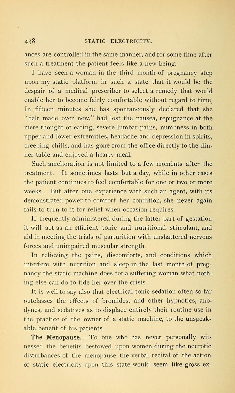 ances are controlled in the same manner, and for some time after such a treatment the patient feels like a new being. I have seen a woman in the third month of pregnancy step upon my static platform in such a state that it would be the despair of a medical prescriber to select a remedy that would enable her to become fairly comfortable without regard to time. In fifteen minutes she has spontaneously declared that she  felt made over new, had lost the nausea, repugnance at the mere thought of eating, severe lumbar pains, numbness in both upper and lower extremities, headache and depression in spirits, creeping chills, and has gone from the office directly to the din- ner table and enjoyed a hearty meal. Such amelioration is not limited to a few moments after the treatment. It sometimes lasts but a day, while in other cases the patient continues to feel comfortable for one or two or more weeks. But after one experience with such an agent, with its demonstrated power to comfort her condition, she never again fails to turn to it for relief when occasion requires. If frequently administered during the latter part of gestation it will act as an efficient tonic and nutritional stimulant, and aid in meeting the trials of parturition with unshattered nervous forces and unimpaired muscular strength. In relieving the pains, discomforts, and conditions which interfere with nutrition and sleep in the last month of preg- nancy the static machine does for a suffering woman what noth- ing else can do to tide her over the crisis. It is well to say also that electrical tonic sedation often so far outclasses the effects of bromides, and other hypnotics, ano- dynes, and sedatives as to displace entirely their routine use in the practice of the owner of a static machine, to the unspeak- able benefit of his patients. The Menopause.—To one who has never personally wit- nessed the benefits bestowed upon women during the neurotic disturbances of the menopause the verbal recital of the action of static electricity upon this state would seem like gross ex-