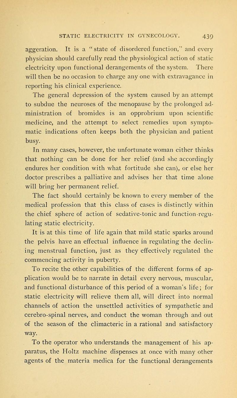aggeration. It is a state of disordered function, and every physician should carefully read the physiological action of static electricity upon functional derangements of the system. There will then be no occasion to charge any one with extravagance in reporting his clinical experience. The general depression of the system caused by an attempt to subdue the neuroses of the menopause by the prolonged ad- ministration of bromides is an opprobrium upon scientific medicine, and the attempt to select remedies upon sympto- matic indications often keeps both the physician and patient busy. In many cases, however, the unfortunate woman either thinks that nothing can be done for her relief (and she accordingly endures her condition with what fortitude she can), or else her doctor prescribes a palliative and advises her that time alone will bring her permanent relief. The fact should certainly be known to every member of the medical profession that this class of cases is distinctly within the chief sphere of action of sedative-tonic and function-regu- lating static electricity. It is at this time of life again that mild static sparks around the pelvis have an effectual influence in regulating the declin- ing menstrual function, just as they effectively regulated the commencing activity in puberty. To recite the other capabilities of the different forms of ap- plication would be to narrate in detail every nervous, muscular, and functional disturbance of this period of a woman's life; for static electricity will relieve them all, will direct into normal channels of action the unsettled activities of sympathetic and cerebro-spinal nerves, and conduct the woman through and out of the season of the climacteric in a rational and satisfactory way. To the operator who understands the management of his ap- paratus, the Holtz machine dispenses at once with many other agents of the materia medica for the functional derangements