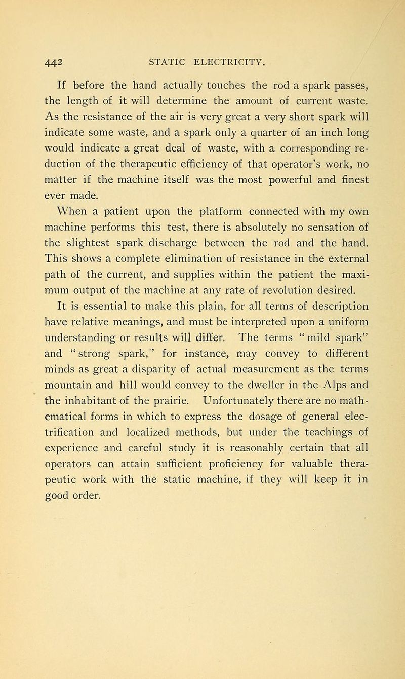 If before the hand actually touches the rod a spark passes, the length of it will determine the amount of current waste. As the resistance of the air is very great a very short spark will indicate some waste, and a spark only a quarter of an inch long would indicate a great deal of waste, with a corresponding re- duction of the therapeutic efficiency of that operator's work, no matter if the machine itself was the most powerful and finest ever made. When a patient upon the platform connected with my own machine performs this test, there is absolutely no sensation of the slightest spark discharge between the rod and the hand. This shows a complete elimination of resistance in the external path of the current, and supplies within the patient the maxi- mum output of the machine at any rate of revolution desired. It is essential to make this plain, for all terms of description have relative meanings, and must be interpreted upon a uniform understanding or results will differ. The terms mild spark and strong spark, for instance, may convey to different minds as great a disparity of actual measurement as the terms mountain and hill would convey to the dweller in the Alps and the inhabitant of the prairie. Unfortunately there are no math- ematical forms in which to express the dosage of general elec- trification and localized methods, but under the teachings of experience and careful study it is reasonably certain that all operators can attain sufficient proficiency for valuable thera- peutic work with the static machine, if they will keep it in good order.