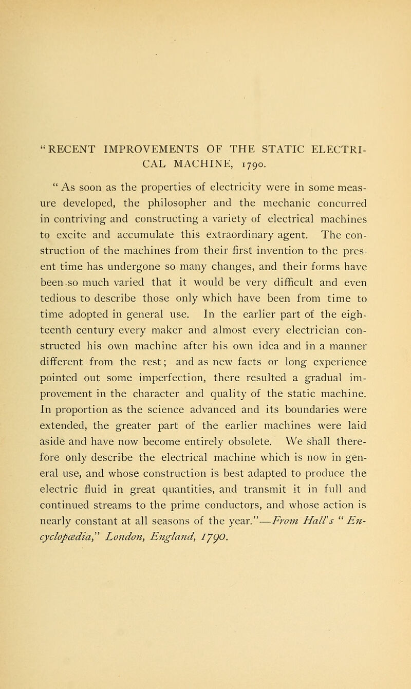 RECENT IMPROVEMENTS OF THE STATIC ELECTRI- CAL MACHINE, 1790.  As soon as the properties of electricity were in some meas- ure developed, the philosopher and the mechanic concurred in contriving and constructing a variety of electrical machines to excite and accumulate this extraordinary agent. The con- struction of the machines from their first invention to the pres- ent time has undergone so many changes, and their forms have been.so much varied that it would be very difficult and even tedious to describe those only which have been from time to time adopted in general use. In the earlier part of the eigh- teenth century every maker and almost every electrician con- structed his own machine after his own idea and in a manner different from the rest; and as new facts or long experience pointed out some imperfection, there resulted a gradual im- provement in the character and quality of the static machine. In proportion as the science advanced and its boundaries were extended, the greater part of the earlier machines were laid aside and have now become entirely obsolete. We shall there- fore only describe the electrical machine which is now in gen- eral use, and whose construction is best adapted to produce the electric fluid in great quantities, and transmit it in full and continued streams to the prime conductors, and whose action is nearly constant at all seasons of the year.—From Hall's  En- cyclopedia London, England, IJQO.