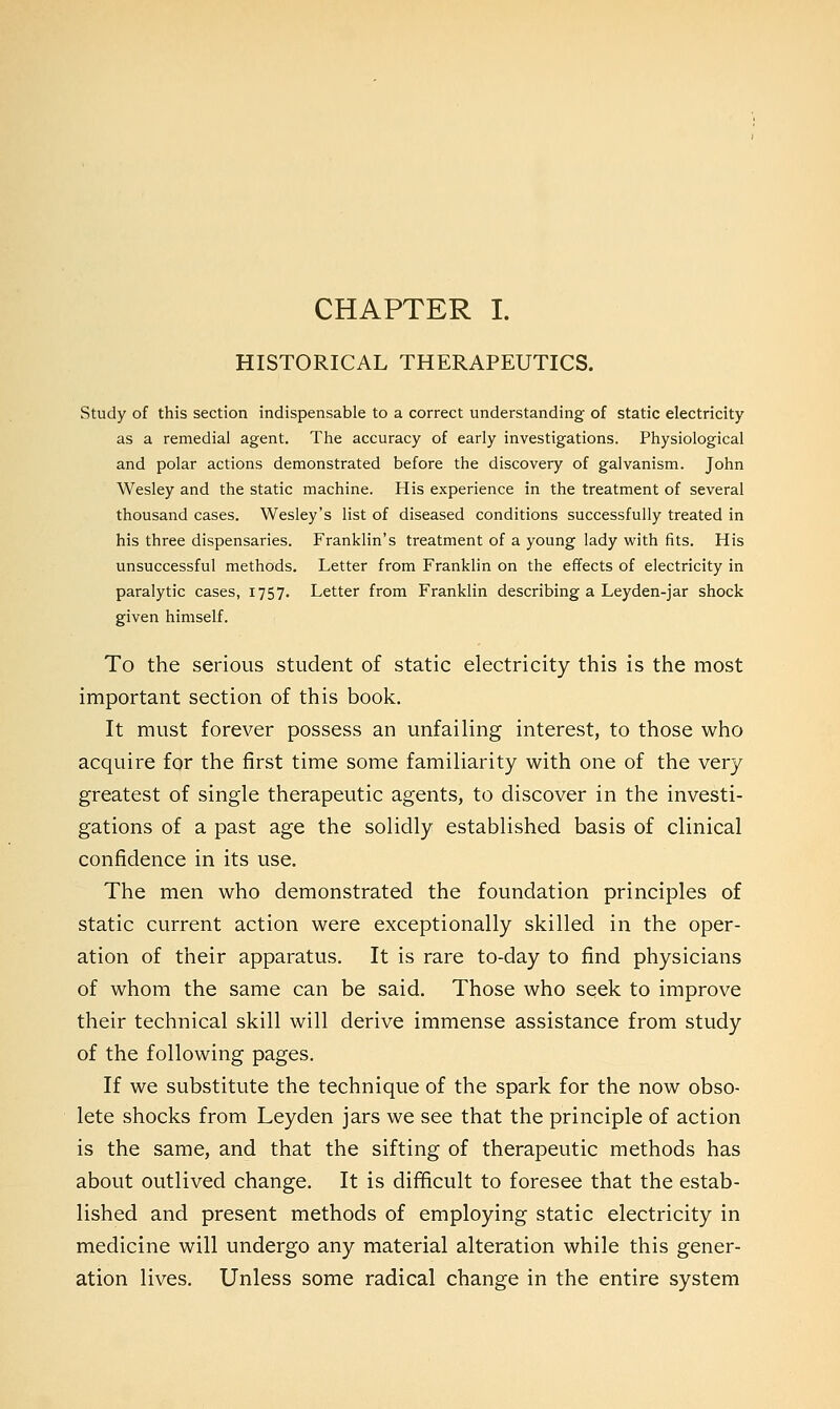 CHAPTER I. HISTORICAL THERAPEUTICS. Study of this section indispensable to a correct understanding of static electricity as a remedial agent. The accuracy of early investigations. Physiological and polar actions demonstrated before the discovery of galvanism. John Wesley and the static machine. His experience in the treatment of several thousand cases. Wesley's list of diseased conditions successfully treated in his three dispensaries. Franklin's treatment of a young lady with fits. His unsuccessful methods. Letter from Franklin on the effects of electricity in paralytic cases, 1757. Letter from Franklin describing a Leyden-jar shock given himself. To the serious student of static electricity this is the most important section of this book. It must forever possess an unfailing interest, to those who acquire for the first time some familiarity with one of the very greatest of single therapeutic agents, to discover in the investi- gations of a past age the solidly established basis of clinical confidence in its use. The men who demonstrated the foundation principles of static current action were exceptionally skilled in the oper- ation of their apparatus. It is rare to-day to find physicians of whom the same can be said. Those who seek to improve their technical skill will derive immense assistance from study of the following pages. If we substitute the technique of the spark for the now obso- lete shocks from Leyden jars we see that the principle of action is the same, and that the sifting of therapeutic methods has about outlived change. It is difficult to foresee that the estab- lished and present methods of employing static electricity in medicine will undergo any material alteration while this gener- ation lives. Unless some radical change in the entire system