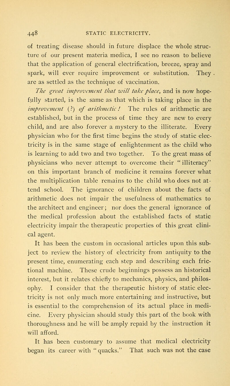 of treating disease should in future displace the whole struc- ture of our present materia medica, I see no reason to believe that the application of general electrification, breeze, spray and spark, will ever require improvement or substitution. They are as settled as the technique of vaccination. The great improvement that will take place, and is now hope- fully started, is the same as that which is taking place in the improvement (?) of arithmetic! The rules of arithmetic are established, but in the process of time they are new to every child, and are also forever a mystery to the illiterate. Every physician who for the first time begins the study of static elec- tricity is in the same stage of enlightenment as the child who is learning to add two and two together. To the great mass of physicians who never attempt to overcome their  illiteracy on this important branch of medicine it remains forever what the multiplication table remains to the child who does not at- tend school. The ignorance of children about the facts of arithmetic does not impair the usefulness of mathematics to the architect and engineer; nor does the general ignorance of the medical profession about the established facts of static electricity impair the therapeutic properties of this great clini- cal agent. It has been the custom in occasional articles upon this sub- ject to review the history of electricity from antiquity to the present time, enumerating each step and describing each fric- tional machine. These crude beginnings possess an historical interest, but it relates chiefly to mechanics, physics, and philos- ophy. I consider that the therapeutic history of static elec- tricity is not only much more entertaining and instructive, but is essential to the comprehension of its actual place in medi- cine. Every physician should study this part of the book with thoroughness and he will be amply repaid by the instruction it will afford. It has been customary to assume that medical electricity began its career with  quacks. That such was not the case