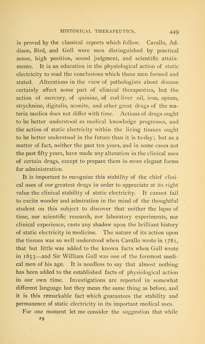 is proved by the classical reports which follow. Cavallo, Ad- dison, Bird, and Gull were men distinguished by practical sense, high position, sound judgment, and scientific attain- ments. It is an education in the physiological action of static electricity to read the conclusions which these men formed and stated. Alterations in the view of pathologists about disease certainly affect some part of clinical therapeutics, but the action of mercury, of quinine, of cod-liver oil, iron, opium, strychnine, digitalis, aconite, and other great drugs of the ma- teria medica does not differ with time. Actions of drugs ought to be better understood as medical knowledge progresses, and the action of static electricity within the living tissues ought to be better understood in the future than it is to-day; but as a matter of fact, neither the past ten years, and in some cases not the past fifty years, have made any alteration in the clinical uses of certain drugs, except to prepare them in more elegant forms for administration. It is important to recognize this stability of the chief clini- cal uses of our greatest drugs in order to appreciate at its right value the clinical stability of static electricity. It cannot fail to excite wonder and admiration in the mind of the thoughtful student on this subject to discover that neither the lapse of time, nor scientific research, nor laboratory experiments, nor clinical experience, casts any shadow upon the brilliant history of static electricity in medicine. The nature of its action upon the tissues was so well understood when Cavallo wrote in 1781, that but little was added to the known facts when Gull wrote in 1853—and Sir William Gull was one of the foremost medi- cal men of his age. It is needless to say that almost nothing has been added to the established facts of physiological action in our own time. Investigations are reported in somewhat different language but they mean the same thing as before, and it is this remarkable fact which guarantees the stability and permanence of static electricity in its important medical uses. For one moment let me consider the suggestion that while 29