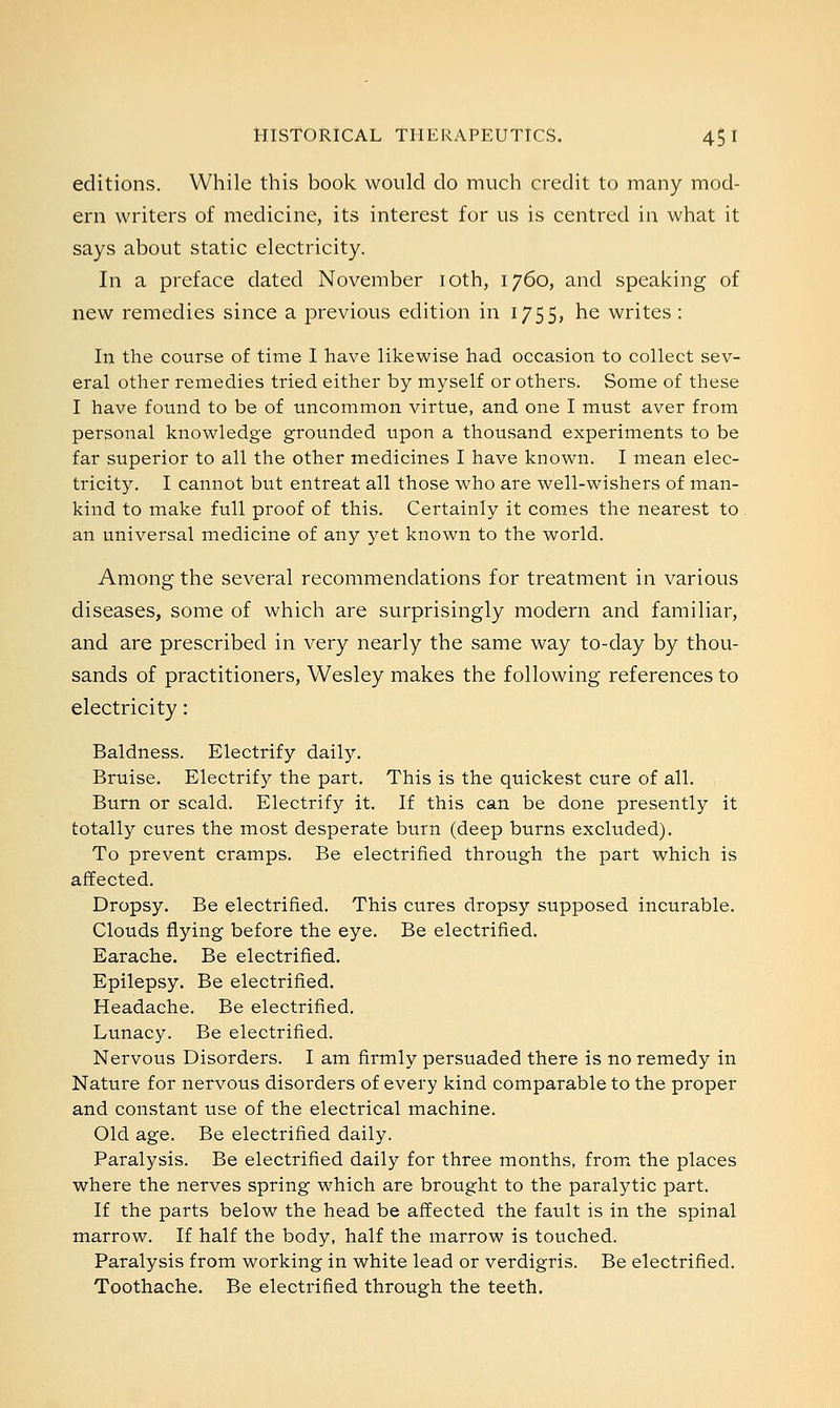 editions. While this book would do much credit to many mod- ern writers of medicine, its interest for us is centred in what it says about static electricity. In a preface dated November 10th, 1760, and speaking of new remedies since a previous edition in 1755, he writes: In the course of time I have likewise had occasion to collect sev- eral other remedies tried either by myself or others. Some of these I have found to be of uncommon virtue, and one I must aver from personal knowledge grounded upon a thousand experiments to be far superior to all the other medicines I have known. I mean elec- tricity. I cannot but entreat all those who are well-wishers of man- kind to make full proof of this. Certainly it comes the nearest to. an universal medicine of any yet known to the world. Among the several recommendations for treatment in various diseases, some of which are surprisingly modern and familiar, and are prescribed in very nearly the same way to-day by thou- sands of practitioners, Wesley makes the following references to electricity: Baldness. Electrify daily. Bruise. Electrify the part. This is the quickest cure of all. Burn or scald. Electrify it. If this can be done presently it totally cures the most desperate burn (deep burns excluded). To prevent cramps. Be electrified through the part which is affected. Dropsy. Be electrified. This cures dropsy supposed incurable. Clouds flying before the eye. Be electrified. Earache. Be electrified. Epilepsy. Be electrified. Headache. Be electrified. Lunacy. Be electrified. Nervous Disorders. I am firmly persuaded there is no remedy in Nature for nervous disorders of every kind comparable to the proper and constant use of the electrical machine. Old age. Be electrified daily. Paralysis. Be electrified daily for three months, from the places where the nerves spring which are brought to the paralytic part. If the parts below the head be affected the fault is in the spinal marrow. If half the body, half the marrow is touched. Paralysis from working in white lead or verdigris. Be electrified. Toothache. Be electrified through the teeth.
