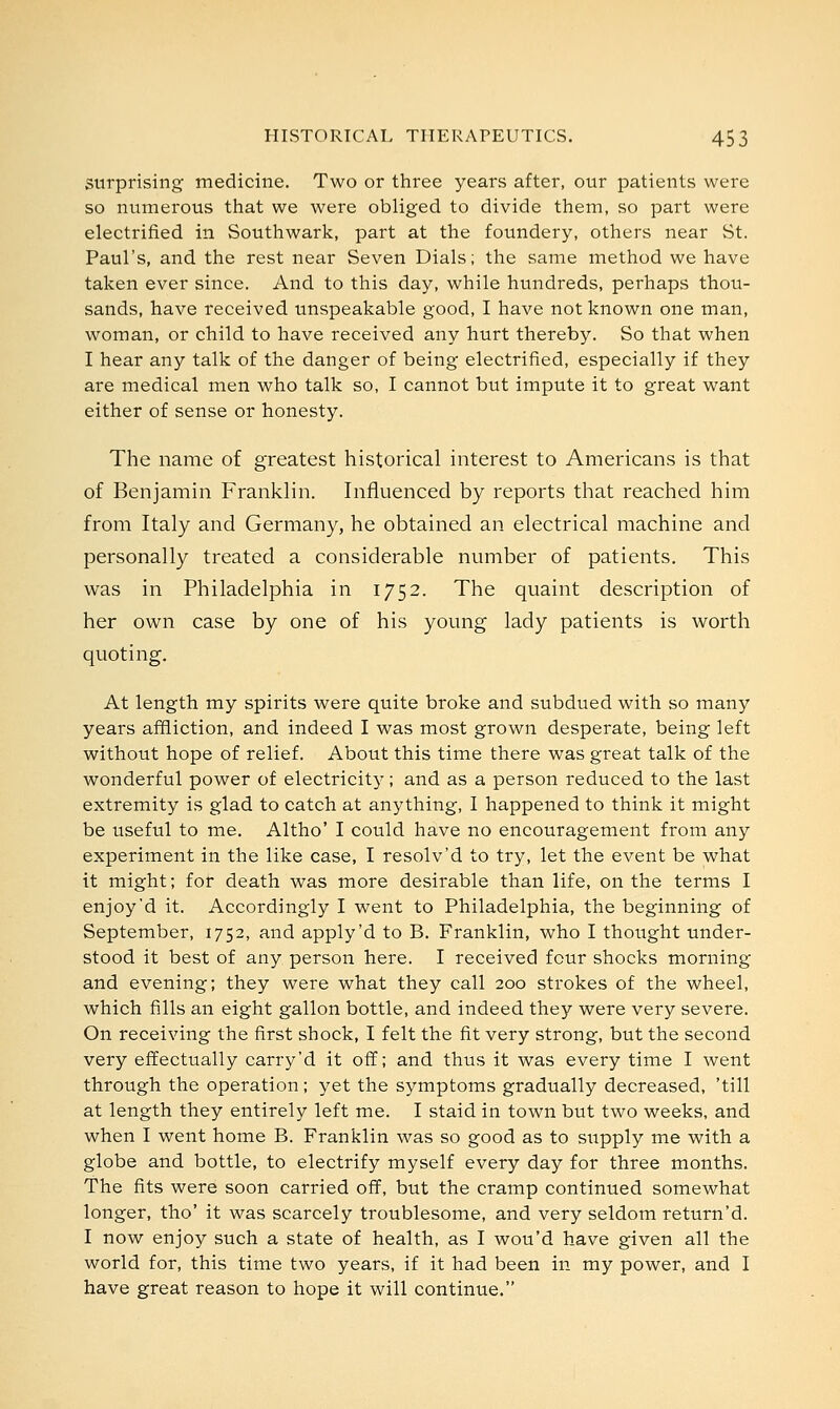 surprising medicine. Two or three years after, our patients were so numerous that we were obliged to divide them, so part were electrified in Southwark, part at the foundery, others near St. Paul's, and the rest near Seven Dials; the same method we have taken ever since. And to this day, while hundreds, perhaps thou- sands, have received unspeakable good, I have not known one man, woman, or child to have received any hurt thereby. So that when I hear any talk of the danger of being electrified, especially if they are medical men who talk so, I cannot but impute it to great want either of sense or honesty. The name of greatest historical interest to Americans is that of Benjamin Franklin. Influenced by reports that reached him from Italy and Germany, he obtained an electrical machine and personally treated a considerable number of patients. This was in Philadelphia in 1752. The quaint description of her own case by one of his young lady patients is worth quoting. At length my spirits were quite broke and subdued with so many years affliction, and indeed I was most grown desperate, being left without hope of relief. About this time there was great talk of the wonderful power of electricity; and as a person reduced to the last extremity is glad to catch at anything, I happened to think it might be useful to me. Altho' I could have no encouragement from any experiment in the like case, I resolv'd to try, let the event be what it might; for death was more desirable than life, on the terms I enjoy'd it. Accordingly I went to Philadelphia, the beginning of September, 1752, and apply'd to B. Franklin, who I thought under- stood it best of any person here. I received four shocks morning and evening; they were what they call 200 strokes of the wheel, which fills an eight gallon bottle, and indeed they were very severe. On receiving the first shock, I felt the fit very strong, but the second very effectually carry'd it off; and thus it was every time I went through the operation; yet the symptoms gradually decreased, 'till at length they entirely left me. I staid in town but two weeks, and when I went home B. Franklin was so good as to supply me with a globe and bottle, to electrify myself every day for three months. The fits were soon carried off, but the cramp continued somewhat longer, tho' it was scarcely troublesome, and very seldom return'd. I now enjoy such a state of health, as I wou'd have given all the world for, this time two years, if it had been in my power, and I have great reason to hope it will continue.