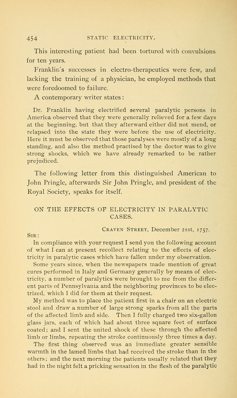 This interesting patient had been tortured with convulsions for ten years. Franklin's successes in electro-therapeutics were few, and lacking the training of a physician, he employed methods that were foredoomed to failure. A contemporary writer states : Dr. Franklin having electrified several paralytic persons in America observed that they were generally relieved for a few days at the beginning, but that they afterward either did not mend, or relapsed into the state they were before the use of electricity. Here it must be observed that those paralyses were mostly of a long standing, and also the method practised by the doctor was to give strong shocks, which we have already remarked to be rather prejudiced. The following letter from this distinguished American to John Pringle, afterwards Sir John Pringle, and president of the Royal Society, speaks for itself. ON THE EFFECTS OF ELECTRICITY IN PARALYTIC CASES. Craven Street, December 21st, 1757. Sir: In compliance with your request I send you the following account of what I can at present recollect relating to the effects of elec- tricity in paralytic cases which have fallen under my observation. Some years since, when the newspapers made mention of great cures performed in Italy and Germany generally by means of elec- tricity, a number of paralytics were brought to me from the differ- ent parts of Pennsylvania and the neighboring provinces to be elec- trized, which I did for them at their request. My method was to place the patient first in a chair on an electric stool and draw a number of large strong sparks from all the parts of the affected limb and side. Then I fully charged two six-gallon glass jars, each of which had about three square feet of surface coated; and I sent the united shock of these through the affected limb or limbs, repeating the stroke continuously three times a day. The first thing observed was an immediate greater sensible warmth in the lamed limbs that had received the stroke than in the others; and the next morning the patients usually related that they had in the night felt a pricking sensation in the flesh of the paralytic
