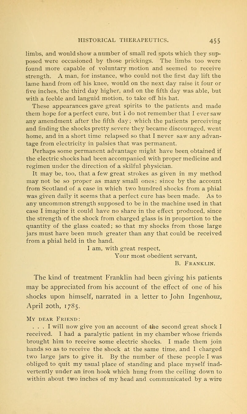 limbs, and would show a number of small red spots which they sup- posed were occasioned by those prickings. The limbs too were found more capable of voluntary motion and seemed to receive strength. A man, for instance, who could not the first day lift the lame hand from off his knee, would on the next day raise it four or five inches, the third day higher, and on the fifth day was able, but with a feeble and languid motion, to take off his hat. These appearances gave great spirits to the patients and made them hope for a perfect cure, but 1 do not remember that I ever saw any amendment after the fifth day; which the patients perceiving and finding the shocks pretty severe they became discouraged, went home, and in a short time relapsed so that I never saw any advan- tage from electricity in palsies that was permanent. Perhaps some permanent advantage might have been obtained if the electric shocks had been accompanied with proper medicine and regimen under the direction of a skilful physician. It may be, too, that a few great strokes as given in my method may not be so proper as many small ones; since by the account from Scotland of a case in which two hundred shocks from a phial was given daily it seems that a perfect cure has been made. As to any uncommon strength supposed to be in the machine used in that case I imagine it could have no share in the effect produced, since the strength of the shock from charged glass is in proportion to the quantity of the glass coated; so that my shocks from those large jars must have been much greater than any that could be received from a phial held in the hand. I am, with great respect, Your most obedient servant, B. Franklin. The kind of treatment Franklin had been giving his patients may be appreciated from his account of the effect of one of his shocks upon himself, narrated in a letter to John Ingenhouz, April 20th, 1785. My dear Friend: ... I will now give you an account of the second great shock I received. I had a paralytic patient in my chamber whose friends brought him to receive some electric shocks. I made them join hands so as to receive the shock at the same time, and I charged two large jars to give it. By the number of these people I was obliged to quit my usual place of standing and place myself inad- vertently under an iron hook which hung from the ceiling down to within about two inches of my head and communicated by a wire