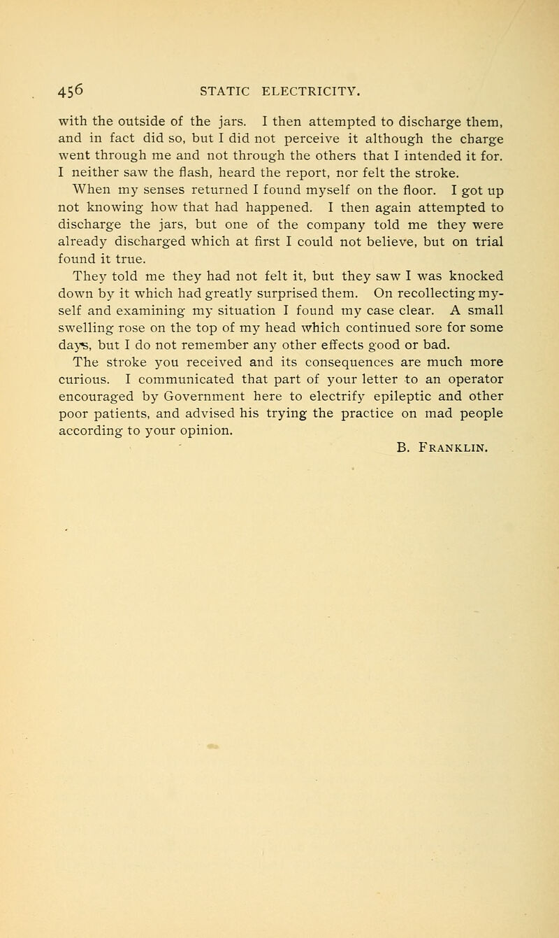 with the outside of the jars. I then attempted to discharge them, and in fact did so, but I did not perceive it although the charge went through me and not through the others that I intended it for. I neither saw the flash, heard the report, nor felt the stroke. When my senses returned I found myself on the floor. I got up not knowing how that had happened. I then again attempted to discharge the jars, but one of the company told me they were already discharged which at first I could not believe, but on trial found it true. They told me they had not felt it, but they saw I was knocked down by it which had greatly surprised them. On recollecting my- self and examining my situation I found my case clear. A small swelling rose on the top of my head which continued sore for some days, but I do not remember any other effects good or bad. The stroke you received and its consequences are much more curious. I communicated that part of your letter to an operator encouraged by Government here to electrify epileptic and other poor patients, and advised his trying the practice on mad people according to your opinion. B. Franklin.