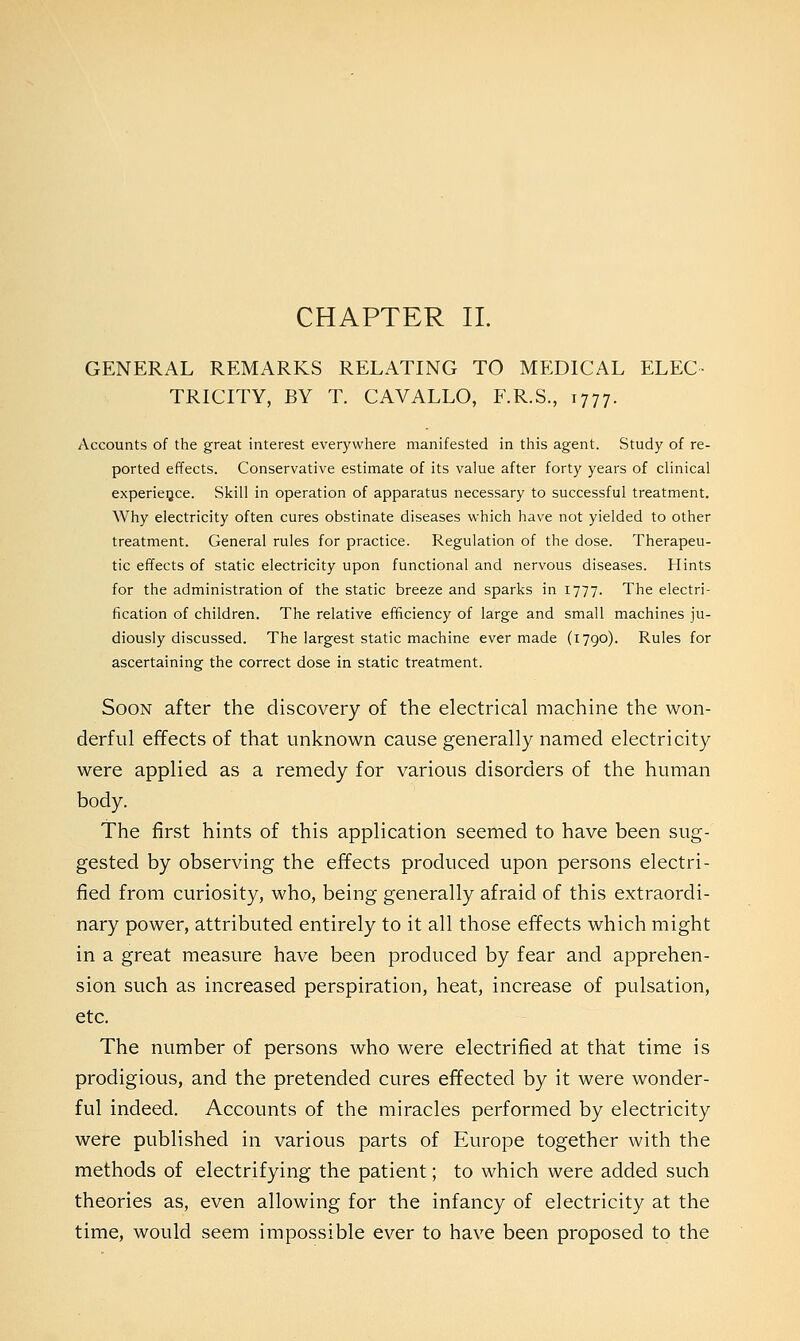 CHAPTER II. GENERAL REMARKS RELATING TO MEDICAL ELEC- TRICITY, BY T. CAVALLO, F.R.S., 1777. Accounts of the great interest everywhere manifested in this agent. Study of re- ported effects. Conservative estimate of its value after forty years of clinical experience. Skill in operation of apparatus necessary to successful treatment. Why electricity often cures obstinate diseases which have not yielded to other treatment. General rules for practice. Regulation of the dose. Therapeu- tic effects of static electricity upon functional and nervous diseases. Hints for the administration of the static breeze and sparks in 1777. The electri- fication of children. The relative efficiency of large and small machines ju- diously discussed. The largest static machine ever made (1790). Rules for ascertaining the correct dose in static treatment. Soon after the discovery of the electrical machine the won- derful effects of that unknown cause generally named electricity were applied as a remedy for various disorders of the human body. The first hints of this application seemed to have been sug- gested by observing the effects produced upon persons electri- fied from curiosity, who, being generally afraid of this extraordi- nary power, attributed entirely to it all those effects which might in a great measure have been produced by fear and apprehen- sion such as increased perspiration, heat, increase of pulsation, etc. The number of persons who were electrified at that time is prodigious, and the pretended cures effected by it were wonder- ful indeed. Accounts of the miracles performed by electricity were published in various parts of Europe together with the methods of electrifying the patient; to which were added such theories as, even allowing for the infancy of electricity at the time, would seem impossible ever to have been proposed to the