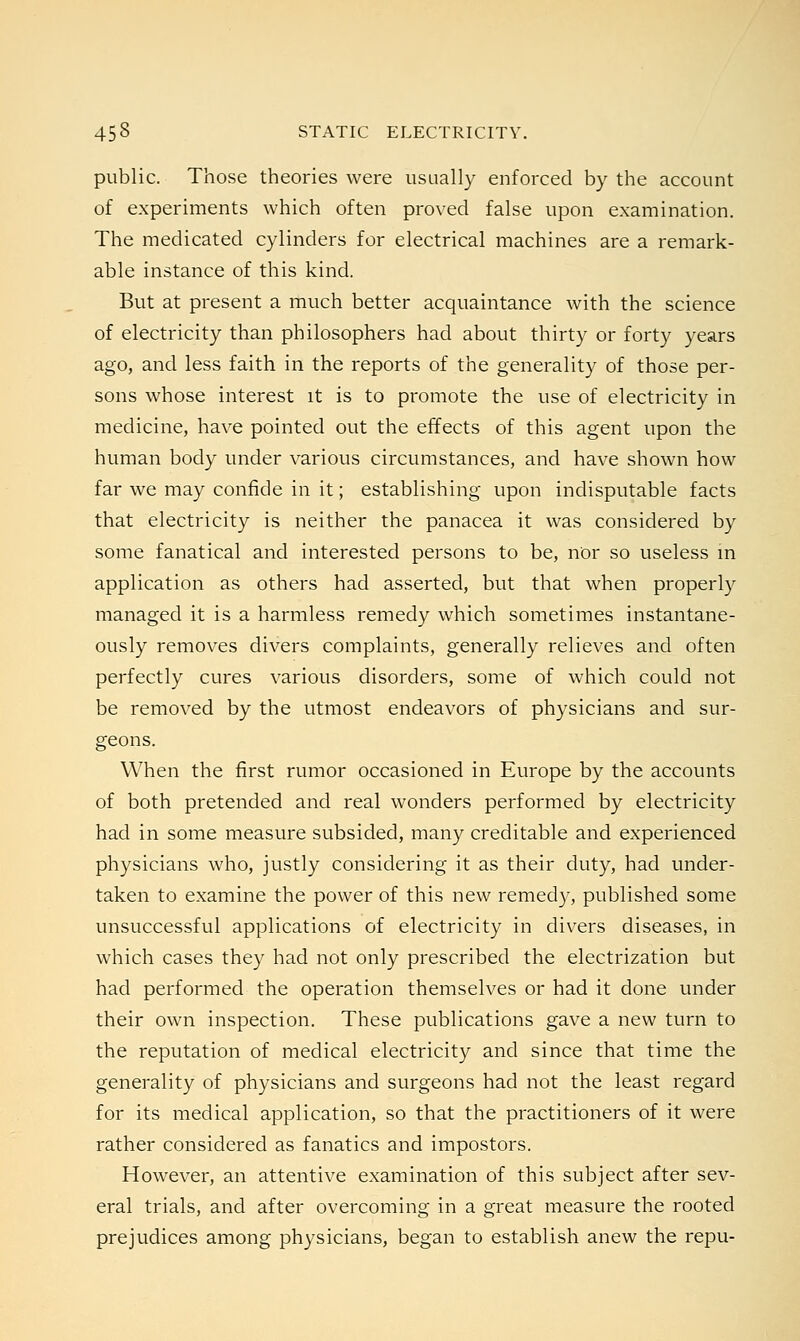 public. Those theories were usually enforced by the account of experiments which often proved false upon examination. The medicated cylinders for electrical machines are a remark- able instance of this kind. But at present a much better acquaintance with the science of electricity than philosophers had about thirty or forty years ago, and less faith in the reports of the generality of those per- sons whose interest it is to promote the use of electricity in medicine, have pointed out the effects of this agent upon the human body under various circumstances, and have shown how far we may confide in it; establishing upon indisputable facts that electricity is neither the panacea it was considered by some fanatical and interested persons to be, nor so useless in application as others had asserted, but that when properly managed it is a harmless remedy which sometimes instantane- ously removes divers complaints, generally relieves and often perfectly cures various disorders, some of which could not be removed by the utmost endeavors of physicians and sur- geons. When the first rumor occasioned in Europe by the accounts of both pretended and real wonders performed by electricity had in some measure subsided, many creditable and experienced physicians who, justly considering it as their duty, had under- taken to examine the power of this new remedy, published some unsuccessful applications of electricity in divers diseases, in which cases they had not only prescribed the electrization but had performed the operation themselves or had it done under their own inspection. These publications gave a new turn to the reputation of medical electricity and since that time the generality of physicians and surgeons had not the least regard for its medical application, so that the practitioners of it were rather considered as fanatics and impostors. However, an attentive examination of this subject after sev- eral trials, and after overcoming in a great measure the rooted prejudices among physicians, began to establish anew the repu-