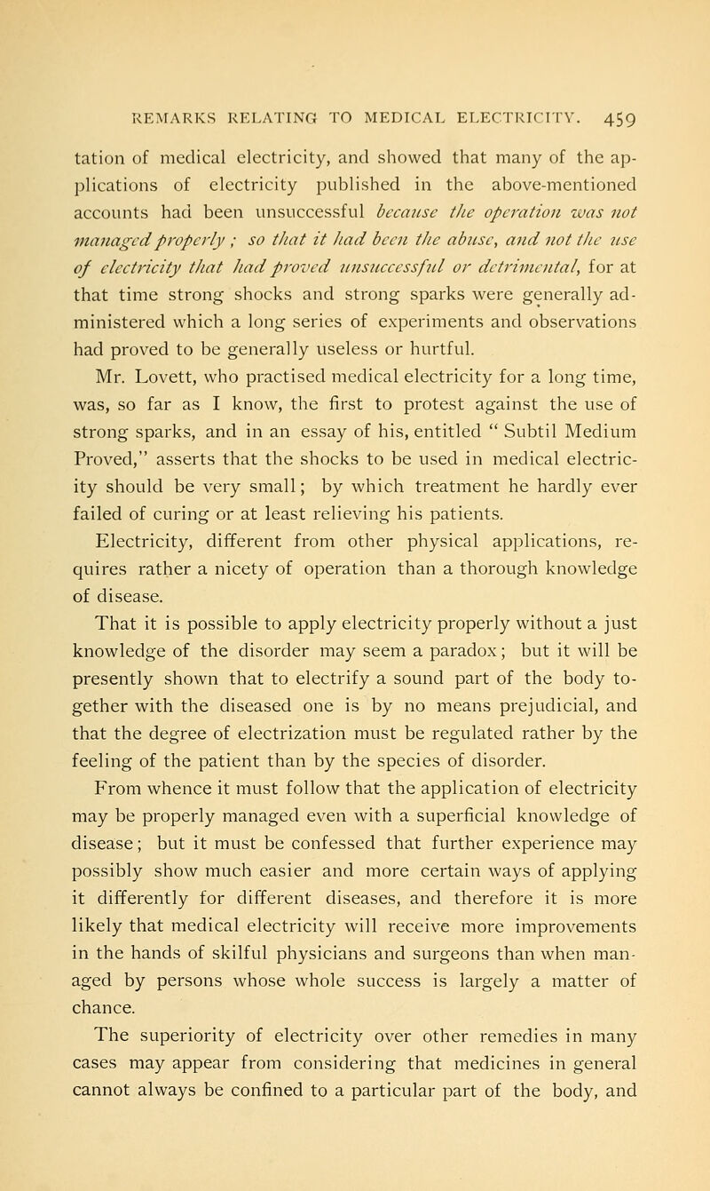 tation of medical electricity, and showed that many of the ap- plications of electricity published in the above-mentioned accounts had been unsuccessful because the operation was not managed properly ; so that it had been the abuse, and not the use of electricity that had proved unsuccessful or detrimental, for at that time strong shocks and strong sparks were generally ad- ministered which a long series of experiments and observations had proved to be generally useless or hurtful. Mr. Lovett, who practised medical electricity for a long time, was, so far as I know, the first to protest against the use of strong sparks, and in an essay of his, entitled  Subtil Medium Proved, asserts that the shocks to be used in medical electric- ity should be very small; by which treatment he hardly ever failed of curing or at least relieving his patients. Electricity, different from other physical applications, re- quires rather a nicety of operation than a thorough knowledge of disease. That it is possible to apply electricity properly without a just knowledge of the disorder may seem a paradox; but it will be presently shown that to electrify a sound part of the body to- gether with the diseased one is by no means prejudicial, and that the degree of electrization must be regulated rather by the feeling of the patient than by the species of disorder. From whence it must follow that the application of electricity may be properly managed even with a superficial knowledge of disease; but it must be confessed that further experience may possibly show much easier and more certain ways of applying it differently for different diseases, and therefore it is more likely that medical electricity will receive more improvements in the hands of skilful physicians and surgeons than when man- aged by persons whose whole success is largely a matter of chance. The superiority of electricity over other remedies in many cases may appear from considering that medicines in general cannot always be confined to a particular part of the body, and