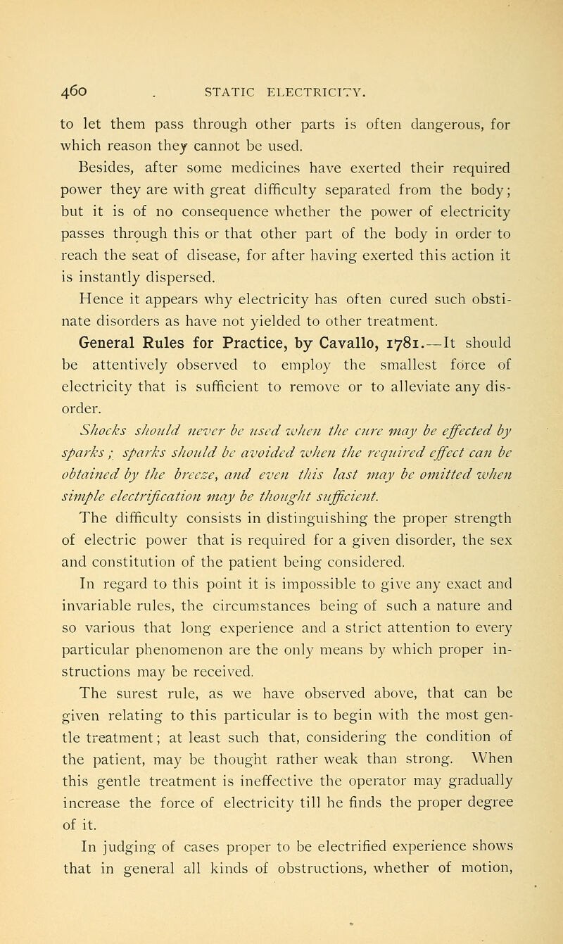 to let them pass through other parts is often dangerous, for which reason they cannot be used. Besides, after some medicines have exerted their required power they are with great difficulty separated from the body; but it is of no consequence whether the power of electricity passes through this or that other part of the body in order to reach the seat of disease, for after having exerted this action it is instantly dispersed. Hence it appears why electricity has often cured such obsti- nate disorders as have not yielded to other treatment. General Rules for Practice, by Cavallo, 1781.—It should be attentively observed to employ the smallest force of electricity that is sufficient to remove or to alleviate any dis- order. Shocks should never be used zvheu the cure may be effected by sparks ; sparks should be avoided when the required effect can be obtained by the breeze, and even this last may be omitted when simple electrification may be thought sufficient. The difficulty consists in distinguishing the proper strength of electric power that is required for a given disorder, the sex and constitution of the patient being considered. In regard to this point it is impossible to give any exact and invariable rules, the circumstances being of such a nature and so various that long experience and a strict attention to every particular phenomenon are the only means by which proper in- structions may be received. The surest rule, as we have observed above, that can be given relating to this particular is to begin with the most gen- tle treatment; at least such that, considering the condition of the patient, may be thought rather weak than strong. When this gentle treatment is ineffective the operator may gradually increase the force of electricity till he finds the proper degree of it. In judging of cases proper to be electrified experience shows that in general all kinds of obstructions, whether of motion,