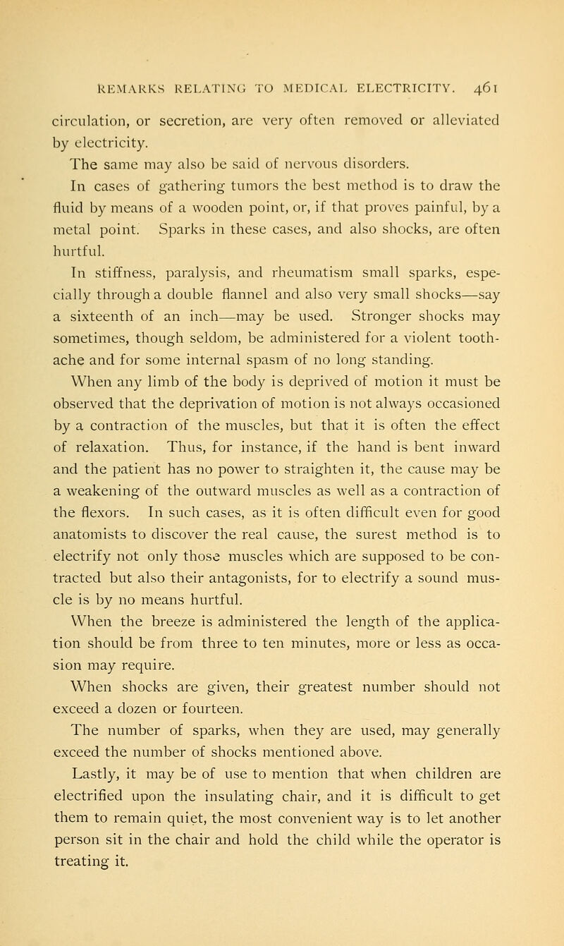 circulation, or secretion, are very often removed or alleviated by electricity. The same may also be said of nervous disorders. In cases of gathering tumors the best method is to draw the fluid by means of a wooden point, or, if that proves painful, by a metal point. Sparks in these cases, and also shocks, are often hurtful. In stiffness, paralysis, and rheumatism small sparks, espe- cially through a double flannel and also very small shocks—say a sixteenth of an inch—may be used. Stronger shocks may sometimes, though seldom, be administered for a violent tooth- ache and for some internal spasm of no long standing. When any limb of the body is deprived of motion it must be observed that the deprivation of motion is not always occasioned by a contraction of the muscles, but that it is often the effect of relaxation. Thus, for instance, if the hand is bent inward and the patient has no power to straighten it, the cause may be a weakening of the outward muscles as well as a contraction of the flexors. In such cases, as it is often difficult even for good anatomists to discover the real cause, the surest method is to electrify not only those muscles which are supposed to be con- tracted but also their antagonists, for to electrify a sound mus- cle is by no means hurtful. When the breeze is administered the length of the applica- tion should be from three to ten minutes, more or less as occa- sion may require. When shocks are given, their greatest number should not exceed a dozen or fourteen. The number of sparks, when they are used, may generally exceed the number of shocks mentioned above. Lastly, it may be of use to mention that when children are electrified upon the insulating chair, and it is difficult to get them to remain quiet, the most convenient way is to let another person sit in the chair and hold the child while the operator is treating it.