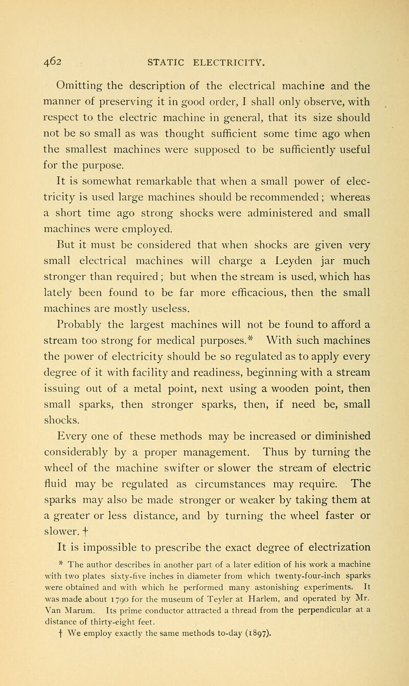 Omitting the description of the electrical machine and the manner of preserving it in good order, I shall only observe, with respect to the electric machine in general, that its size should not be so small as was thought sufficient some time ago when the smallest machines were supposed to be sufficiently useful for the purpose. It is somewhat remarkable that when a small power of elec- tricity is used large machines should be recommended ; whereas a short time ago strong shocks were administered and small machines were employed. But it must be considered that when shocks are given very small electrical machines will charge a Leyden jar much stronger than required; but when the stream is used, which has lately been found to be far more efficacious, then the small machines are mostly useless. Probably the largest machines will not be found to afford a stream too strong for medical purposes.* With such machines the power of electricity should be so regulated as to apply every degree of it with facility and readiness, beginning with a stream issuing out of a metal point, next using a wooden point, then small sparks, then stronger sparks, then, if need be, small shocks. Every one of these methods may be increased or diminished considerably by a proper management. Thus by turning the wheel of the machine swifter or slower the stream of electric fluid may be regulated as circumstances may require. The sparks may also be made stronger or weaker by taking them at a greater or less distance, and by turning the wheel faster or slower, f It is impossible to prescribe the exact degree of electrization * The author describes in another part of a later edition of his work a machine with two plates sixty-five inches in diameter from which twenty-four-inch sparks were obtained and with which he performed many astonishing experiments. It was made about 1790 for the museum of Teyler at Harlem, and operated by Mr. Van Marum. Its prime conductor attracted a thread from the perpendicular at a distance of thirty-eight feet. f We employ exactly the same methods to-day (1897).