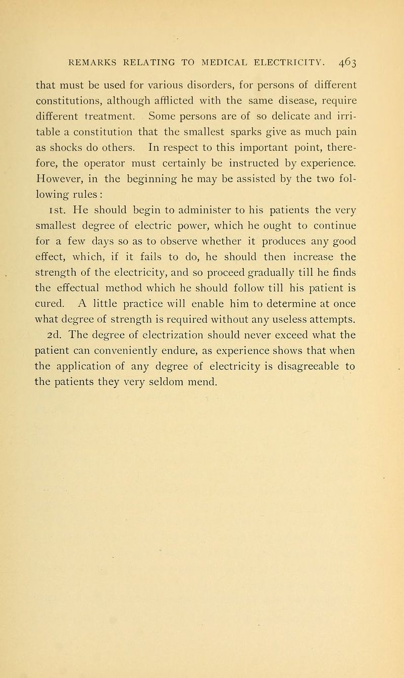that must be used for various disorders, for persons of different constitutions, although afflicted with the same disease, require different treatment. Some persons are of so delicate and irri- table a constitution that the smallest sparks give as much pain as shocks do others. In respect to this important point, there- fore, the operator must certainly be instructed by experience. However, in the beginning he may be assisted by the two fol- lowing rules: 1 st. He should begin to administer to his patients the very smallest degree of electric power, which he ought to continue for a few days so as to observe whether it produces any good effect, which, if it fails to do, he should then increase the strength of the electricity, and so proceed gradually till he finds the effectual method which he should follow till his patient is cured. A little practice will enable him to determine at once what degree of strength is required without any useless attempts. 2d. The degree of electrization should never exceed what the patient can conveniently endure, as experience shows that when the application of any degree of electricity is disagreeable to the patients they very seldom mend.