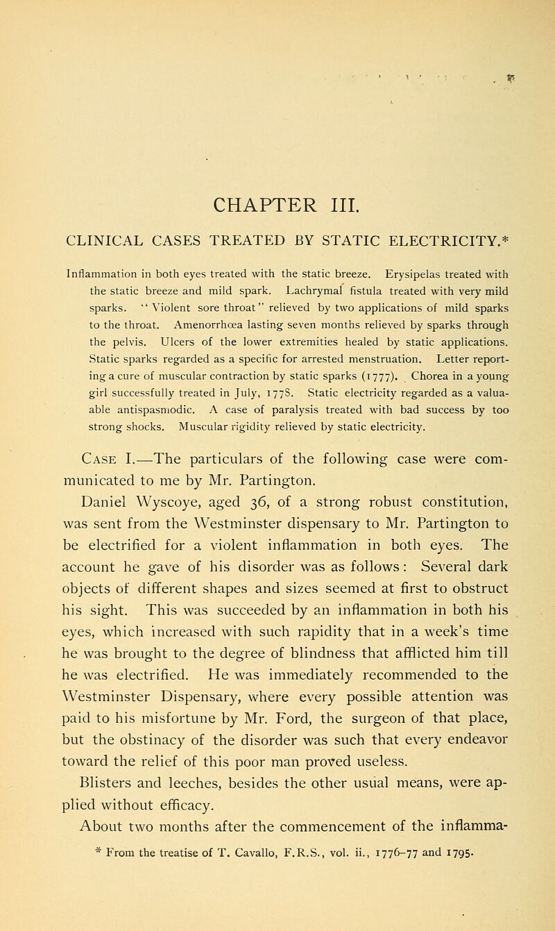 . * CHAPTER III. CLINICAL CASES TREATED BY STATIC ELECTRICITY.* Inflammation in both eyes treated with the static breeze. Erysipelas treated with the static breeze and mild spark. Lachrymal fistula treated with very mild sparks. Violent sore throat relieved by two applications of mild sparks to the throat. Amenorrhcea lasting seven months relieved by sparks through the pelvis. Ulcers of the lower extremities healed by static applications. Static sparks regarded as a specific for arrested menstruation. Letter report- ing a cure of muscular contraction by static sparks (1777). Chorea in a young girl successfully treated in July, 177S. Static electricity regarded as a valua- able antispasmodic. A case of paralysis treated with bad success by too strong shocks. Muscular rigidity relieved by static electricity. Case I.—The particulars of the following case were com- municated to me by Mr. Partington. Daniel Wyscoye, aged 36, of a strong robust constitution, was sent from the Westminster dispensary to Mr. Partington to be electrified for a violent inflammation in both eyes. The account he gave of his disorder was as follows: Several dark objects of different shapes and sizes seemed at first to obstruct his sight. This was succeeded by an inflammation in both his eyes, which increased with such rapidity that in a week's time he was brought to the degree of blindness that afflicted him till he was electrified. He was immediately recommended to the Westminster Dispensary, where every possible attention was paid to his misfortune by Mr. Ford, the surgeon of that place, but the obstinacy of the disorder was such that every endeavor toward the relief of this poor man proved useless. Blisters and leeches, besides the other usual means, were ap- plied without efficacy. About two months after the commencement of the inflamma- * From the treatise of T. Cavallo, F.R.S., vol. ii., 1776-77 and 1795.