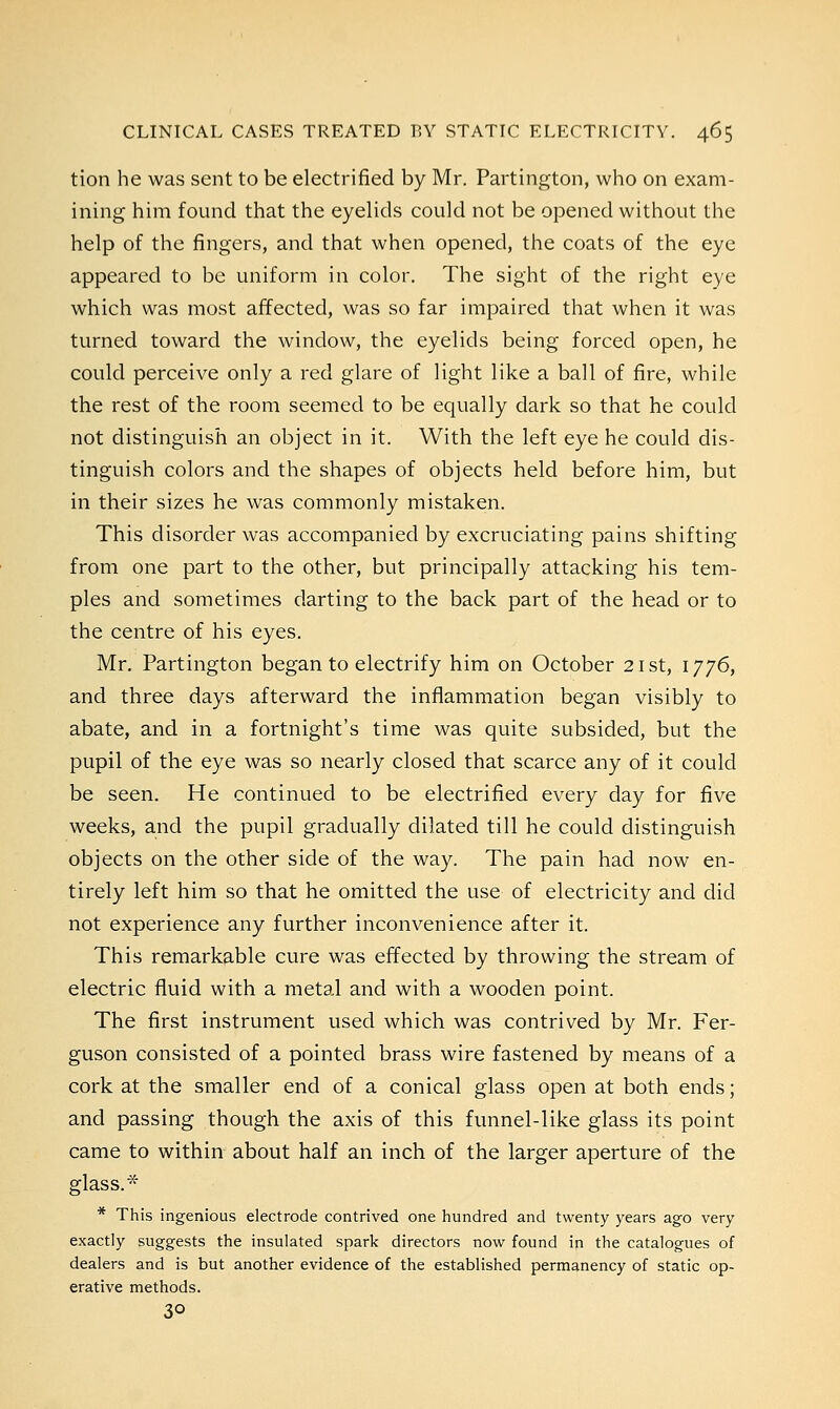 tion he was sent to be electrified by Mr. Partington, who on exam- ining him found that the eyelids could not be opened without the help of the fingers, and that when opened, the coats of the eye appeared to be uniform in color. The sight of the right eye which was most affected, was so far impaired that when it was turned toward the window, the eyelids being forced open, he could perceive only a red glare of light like a ball of fire, while the rest of the room seemed to be equally dark so that he could not distinguish an object in it. With the left eye he could dis- tinguish colors and the shapes of objects held before him, but in their sizes he was commonly mistaken. This disorder was accompanied by excruciating pains shifting from one part to the other, but principally attacking his tem- ples and sometimes darting to the back part of the head or to the centre of his eyes. Mr. Partington began to electrify him on October 21st, 1776, and three days afterward the inflammation began visibly to abate, and in a fortnight's time was quite subsided, but the pupil of the eye was so nearly closed that scarce any of it could be seen. He continued to be electrified every day for five weeks, and the pupil gradually dilated till he could distinguish objects on the other side of the way. The pain had now en- tirely left him so that he omitted the use of electricity and did not experience any further inconvenience after it. This remarkable cure was effected by throwing the stream of electric fluid with a metal and with a wooden point. The first instrument used which was contrived by Mr. Fer- guson consisted of a pointed brass wire fastened by means of a cork at the smaller end of a conical glass open at both ends; and passing though the axis of this funnel-like glass its point came to within about half an inch of the larger aperture of the glass.* * This ingenious electrode contrived one hundred and twenty years ago very exactly suggests the insulated spark directors now found in the catalogues of dealers and is but another evidence of the established permanency of static op- erative methods. 3°
