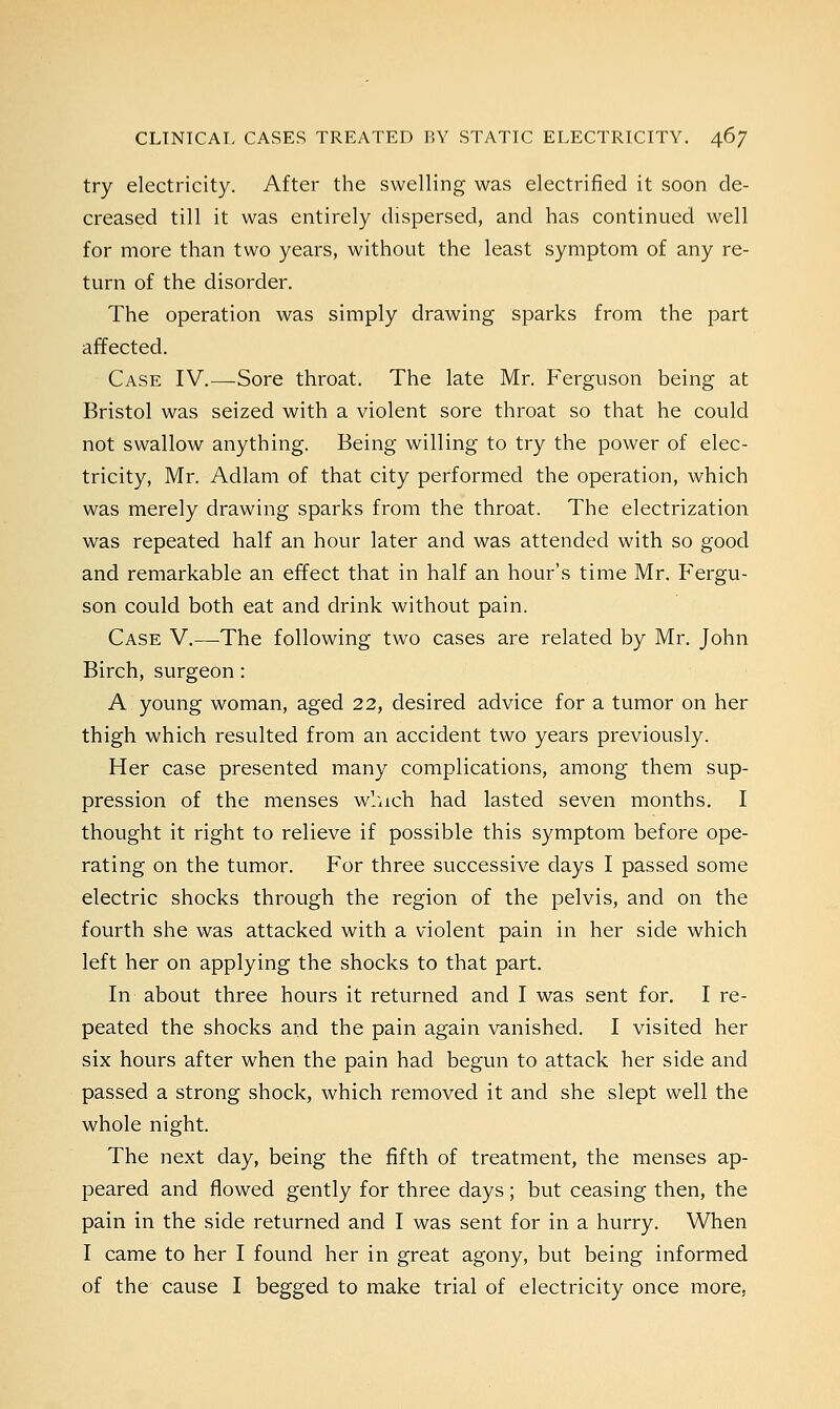 try electricity. After the swelling was electrified it soon de- creased till it was entirely dispersed, and has continued well for more than two years, without the least symptom of any re- turn of the disorder. The operation was simply drawing sparks from the part affected. Case IV.—Sore throat. The late Mr. Ferguson being at Bristol was seized with a violent sore throat so that he could not swallow anything. Being willing to try the power of elec- tricity, Mr. Adlam of that city performed the operation, which was merely drawing sparks from the throat. The electrization was repeated half an hour later and was attended with so good and remarkable an effect that in half an hour's time Mr. Fergu- son could both eat and drink without pain. Case V.—The following two cases are related by Mr. John Birch, surgeon: A young woman, aged 22, desired advice for a tumor on her thigh which resulted from an accident two years previously. Her case presented many complications, among them sup- pression of the menses which had lasted seven months. I thought it right to relieve if possible this symptom before ope- rating on the tumor. For three successive days I passed some electric shocks through the region of the pelvis, and on the fourth she was attacked with a violent pain in her side which left her on applying the shocks to that part. In about three hours it returned and I was sent for. I re- peated the shocks and the pain again vanished. I visited her six hours after when the pain had begun to attack her side and passed a strong shock, which removed it and she slept well the whole night. The next day, being the fifth of treatment, the menses ap- peared and flowed gently for three days; but ceasing then, the pain in the side returned and I was sent for in a hurry. When I came to her I found her in great agony, but being informed of the cause I begged to make trial of electricity once more.