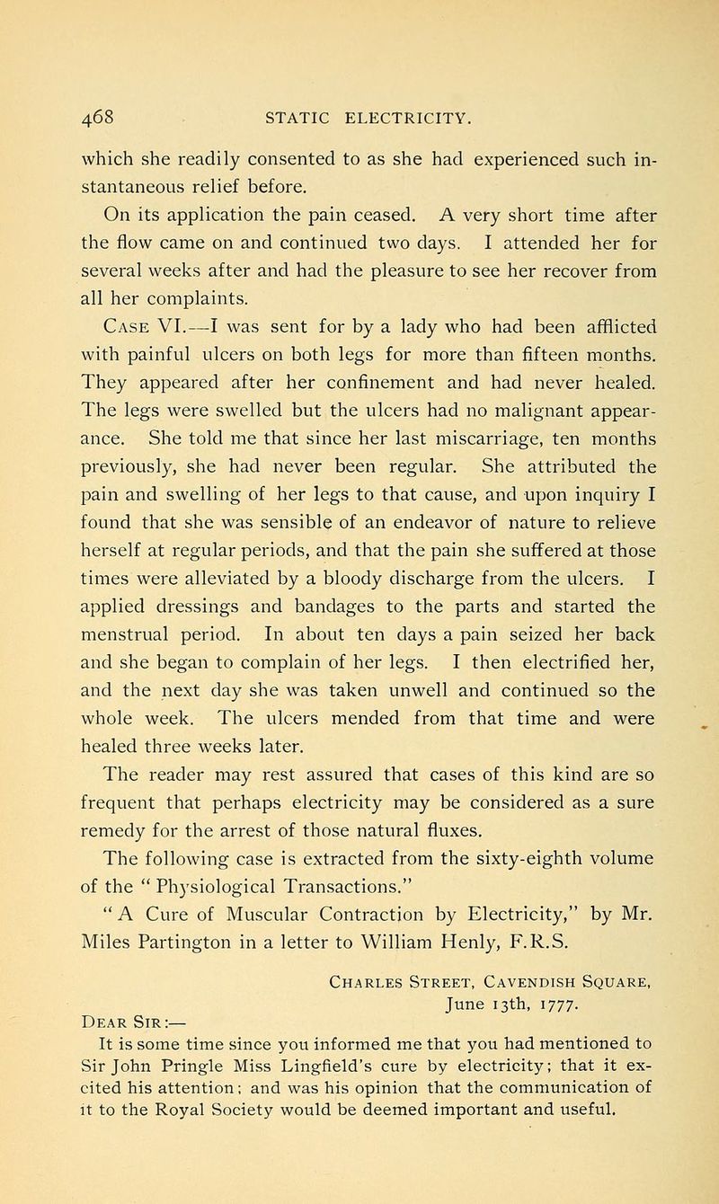 which she readily consented to as she had experienced such in- stantaneous relief before. On its application the pain ceased. A very short time after the flow came on and continued two days. I attended her for several weeks after and had the pleasure to see her recover from all her complaints. Case VI.—I was sent for by a lady who had been afflicted with painful ulcers on both legs for more than fifteen months. They appeared after her confinement and had never healed. The legs were swelled but the ulcers had no malignant appear- ance. She told me that since her last miscarriage, ten months previously, she had never been regular. She attributed the pain and swelling of her legs to that cause, and upon inquiry I found that she was sensible of an endeavor of nature to relieve herself at regular periods, and that the pain she suffered at those times were alleviated by a bloody discharge from the ulcers. I applied dressings and bandages to the parts and started the menstrual period. In about ten days a pain seized her back and she began to complain of her legs. I then electrified her, and the next day she was taken unwell and continued so the whole week. The ulcers mended from that time and were healed three weeks later. The reader may rest assured that cases of this kind are so frequent that perhaps electricity may be considered as a sure remedy for the arrest of those natural fluxes. The following case is extracted from the sixty-eighth volume of the  Physiological Transactions.  A Cure of Muscular Contraction by Electricity, by Mr. Miles Partington in a letter to William Henly, F.R.S. Charles Street, Cavendish Square, June 13th, 1777. Dear Sir:— It is some time since you informed me that you had mentioned to Sir John Pringle Miss Lingfield's cure by electricity; that it ex- cited his attention; and was his opinion that the communication of it to the Royal Society would be deemed important and useful.