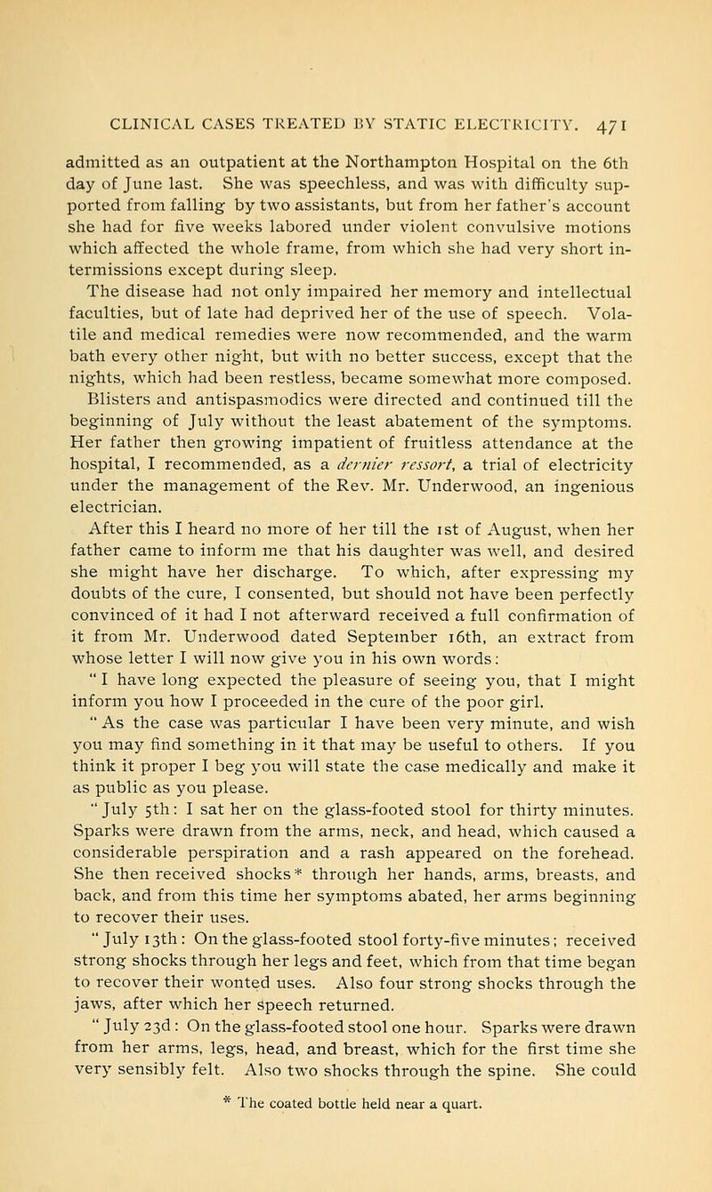 admitted as an outpatient at the Northampton Hospital on the 6th day of June last. She was speechless, and was with difficulty sup- ported from falling by two assistants, but from her father's account she had for five weeks labored under violent convulsive motions which affected the whole frame, from which she had very short in- termissions except during sleep. The disease had not only impaired her memory and intellectual faculties, but of late had deprived her of the use of speech. Vola- tile and medical remedies were now recommended, and the warm bath every other night, but with no better success, except that the nights, which had been restless, became somewhat more composed. Blisters and antispasmodics were directed and continued till the beginning of July without the least abatement of the symptoms. Her father then growing impatient of fruitless attendance at the hospital, I recommended, as a dernier ressort, a trial of electricity under the management of the Rev. Mr. Underwood, an ingenious electrician. After this I heard no more of her till the 1st of August, when her father came to inform me that his daughter was well, and desired she might have her discharge. To which, after expressing my doubts of the cure, I consented, but should not have been perfectly convinced of it had I not afterward received a full confirmation of it from Mr. Underwood dated September 16th, an extract from whose letter I will now give you in his own words:  I have long expected the pleasure of seeing you, that I might inform you how I proceeded in the cure of the poor girl.  As the case was particular I have been very minute, and wish you may find something in it that may be useful to others. If you think it proper I beg you will state the case medically and make it as public as you please.  July 5th: I sat her on the glass-footed stool for thirty minutes. Sparks were drawn from the arms, neck, and head, which caused a considerable perspiration and a rash appeared on the forehead. She then received shocks * through her hands, arms, breasts, and back, and from this time her symptoms abated, her arms beginning to recover their uses.  July 13th : On the glass-footed stool forty-five minutes; received strong shocks through her legs and feet, which from that time began to recover their wonted uses. Also four strong shocks through the jaws, after which her speech returned. July 23d: On the glass-footed stool one hour. Sparks were drawn from her arms, legs, head, and breast, which for the first time she very sensibly felt. Also two shocks through the spine. She could * The coated bottle held near a quart.