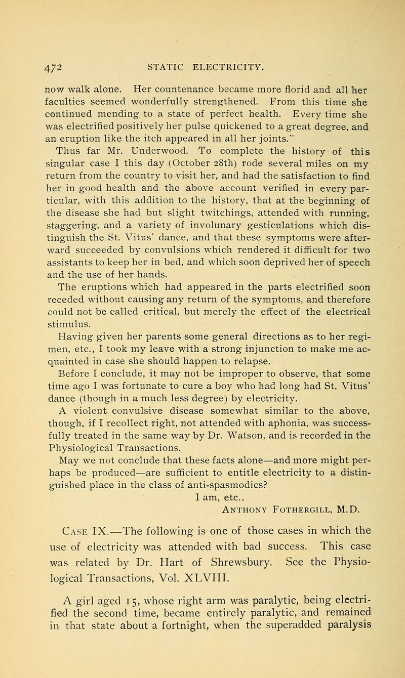 now walk alone. Her countenance became more florid and all her faculties seemed wonderfully strengthened. From this time she continued mending to a state of perfect health. Every time she was electrified positively her pulse quickened to a great degree, and an eruption like the itch appeared in all her joints. Thus far Mr. Underwood. To complete the history of this singular case I this day (October 28th) rode several miles on my return from the country to visit her, and had the satisfaction to find her in good health and the above account verified in every par- ticular, with this addition to the history, that at the beginning of the disease she had but slight twitchings, attended with running, staggering, and a variety of involunary gesticulations which dis- tinguish the St. Vitus' dance, and that these symptoms were after- ward succeeded by convulsions which rendered it difficult for two assistants to keep her in bed, and which soon deprived her of speech and the use of her hands. The eruptions which had appeared in the parts electrified soon receded without causing any return of the symptoms, and therefore could not be called critical, but merely the effect of the electrical stimulus. Having given her parents some general directions as to her regi- men, etc., I took my leave with a strong injunction to make me ac- quainted in case she should happen to relapse. Before I conclude, it may not be improper to observe, that some time ago I was fortunate to cure a boy who had long had St. Vitus' dance (though in a much less degree) by electricity. A violent convulsive disease somewhat similar to the above, though, if I recollect right, not attended with aphonia, was success- fully treated in the same way by Dr. Watson, and is recorded in the Physiological Transactions. May we not conclude that these facts alone—and more might per- haps be produced—are sufficient to entitle electricity to a distin- guished place in the class of anti-spasmodics? I am, etc., Anthony Fothergill, M.D. Case IX.—The following is one of those cases in which the use of electricity was attended with bad success. This case was related by Dr. Hart of Shrewsbury. See the Physio- logical Transactions, Vol. XLVIII. A girl aged 15, whose right arm was paralytic, being electri- fied the second time, became entirely paralytic, and remained in that state about a fortnight, when the superadded paralysis