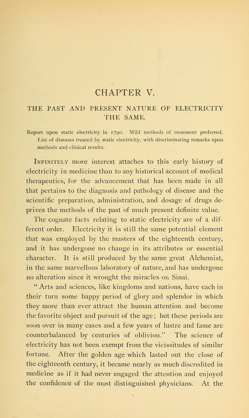 THE PAST AND PRESENT NATURE OF ELECTRICITY THE SAME. Report upon static electricity in 1790. Mild methods of treatment preferred. List of diseases treated by static electricity, with discriminating remarks upon methods and clinical results. Infinitely more interest attaches to this early history of electricity in medicine than to any historical account of medical therapeutics, for the advancement that has been made in all that pertains to the diagnosis and pathology of disease and the scientific preparation, administration, and dosage of drugs de- prives the methods of the past of much present definite value. The cognate facts relating to static electricity are of a dif- ferent order. Electricity it is still the same potential element that was employed by the masters of the eighteenth century, and it has undergone no change in its attributes or essential character. It is still produced by the same great Alchemist, in the same marvellous laboratory of nature, and has undergone no alteration since it wrought the miracles on Sinai.  Arts and sciences, like kingdoms and nations, have each in their turn some happy period of glory and splendor in which they more than ever attract the human attention and become the favorite object and pursuit of the age ; but these periods are soon over in many cases and a few years of lustre and fame are counterbalanced by centuries of oblivion. The science of electricity has not been exempt from the vicissitudes of similar fortune. After the golden age which lasted out the close of the eighteenth century, it became nearly as much discredited in medicine as if it had never engaged the attention and enjoyed the confidence of the most distinguished physicians. At the