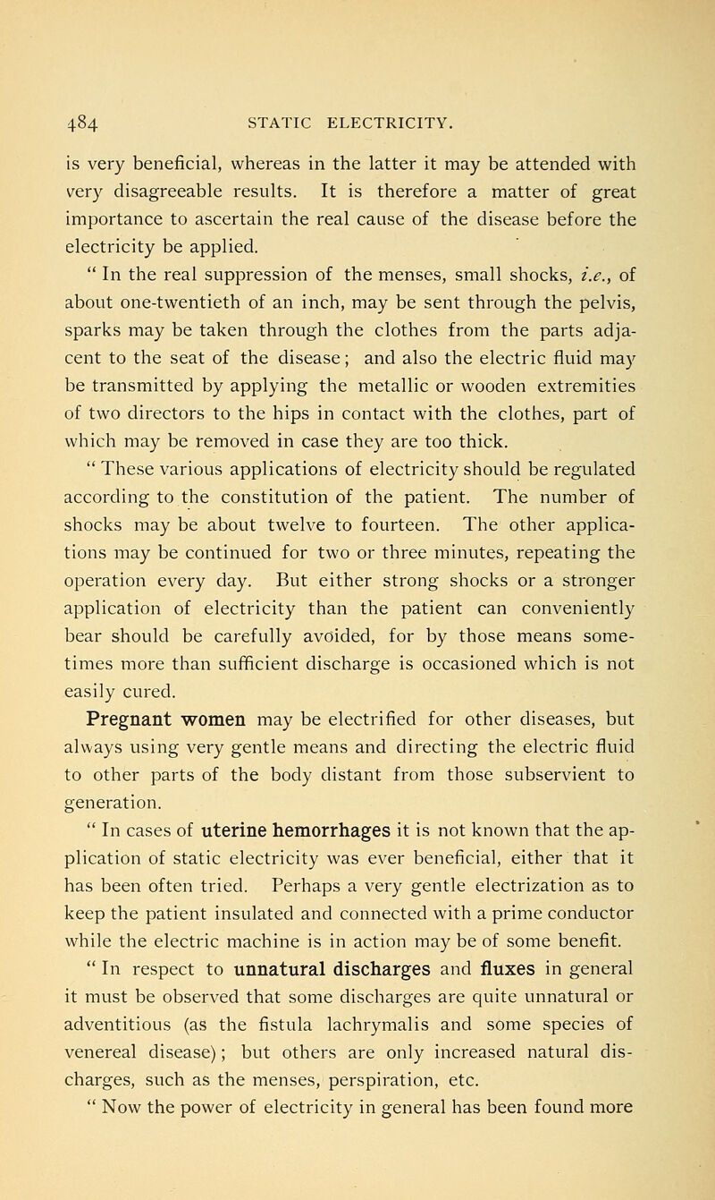 is very beneficial, whereas in the latter it may be attended with very disagreeable results. It is therefore a matter of great importance to ascertain the real cause of the disease before the electricity be applied.  In the real suppression of the menses, small shocks, i.e., of about one-twentieth of an inch, may be sent through the pelvis, sparks may be taken through the clothes from the parts adja- cent to the seat of the disease; and also the electric fluid may be transmitted by applying the metallic or wooden extremities of two directors to the hips in contact with the clothes, part of which may be removed in case they are too thick.  These various applications of electricity should be regulated according to the constitution of the patient. The number of shocks may be about twelve to fourteen. The other applica- tions may be continued for two or three minutes, repeating the operation every day. But either strong shocks or a stronger application of electricity than the patient can conveniently bear should be carefully avoided, for by those means some- times more than sufficient discharge is occasioned which is not easily cured. Pregnant women may be electrified for other diseases, but always using very gentle means and directing the electric fluid to other parts of the body distant from those subservient to generation.  In cases of uterine hemorrhages it is not known that the ap- plication of static electricity was ever beneficial, either that it has been often tried. Perhaps a very gentle electrization as to keep the patient insulated and connected with a prime conductor while the electric machine is in action may be of some benefit.  In respect to unnatural discharges and fluxes in general it must be observed that some discharges are quite unnatural or adventitious (as the fistula lachrymalis and some species of venereal disease); but others are only increased natural dis- charges, such as the menses, perspiration, etc.  Now the power of electricity in general has been found more
