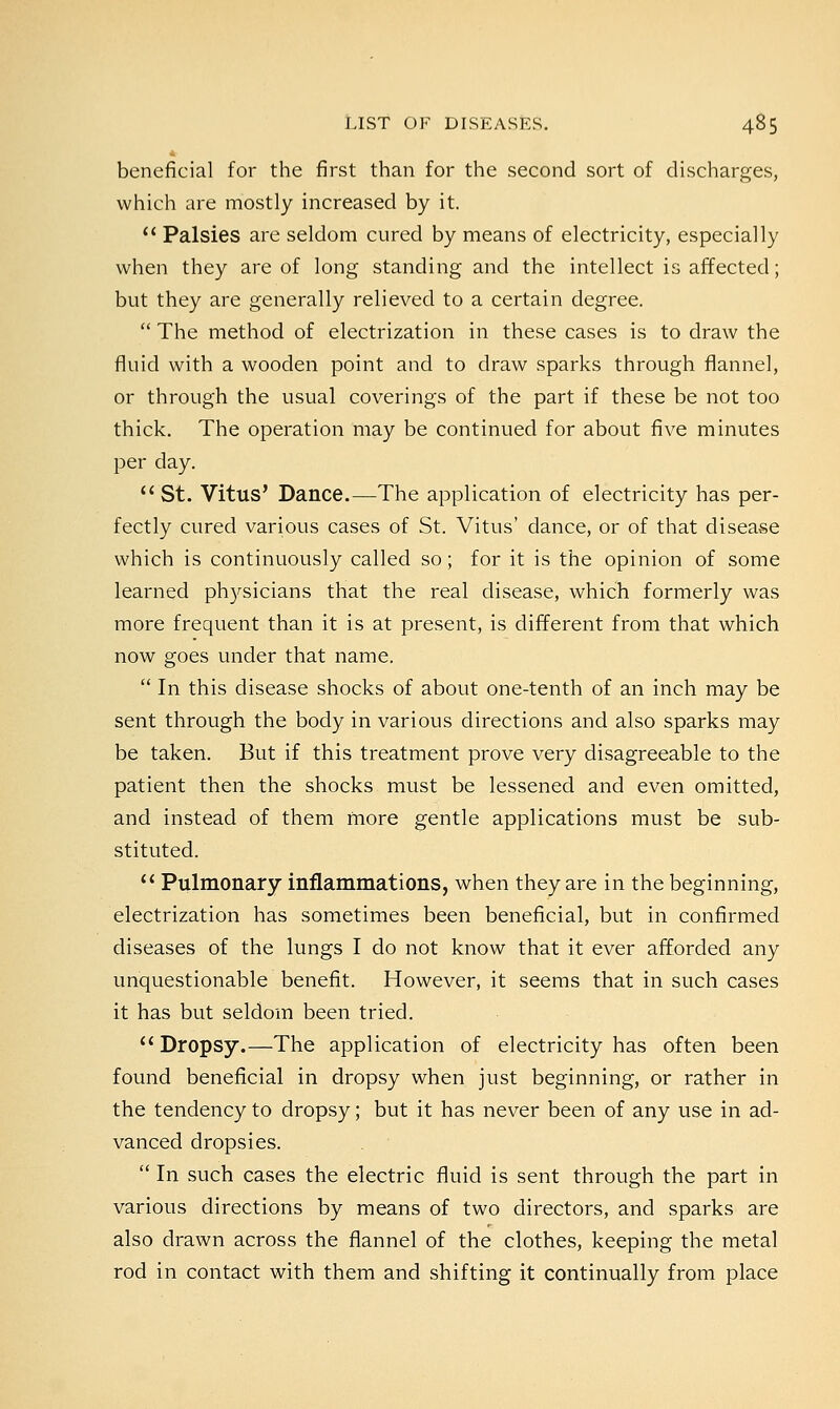beneficial for the first than for the second sort of discharges, which are mostly increased by it.  Palsies are seldom cured by means of electricity, especially when they are of long standing and the intellect is affected; but they are generally relieved to a certain degree.  The method of electrization in these cases is to draw the fluid with a wooden point and to draw sparks through flannel, or through the usual coverings of the part if these be not too thick. The operation may be continued for about five minutes per day.  St. Vitus' Dance.—The application of electricity has per- fectly cured various cases of St. Vitus' dance, or of that disease which is continuously called so; for it is the opinion of some learned physicians that the real disease, which formerly was more frequent than it is at present, is different from that which now goes under that name.  In this disease shocks of about one-tenth of an inch may be sent through the body in various directions and also sparks may be taken. But if this treatment prove very disagreeable to the patient then the shocks must be lessened and even omitted, and instead of them more gentle applications must be sub- stituted.  Pulmonary inflammations, when they are in the beginning, electrization has sometimes been beneficial, but in confirmed diseases of the lungs I do not know that it ever afforded any unquestionable benefit. However, it seems that in such cases it has but seldom been tried. Dropsy.—The application of electricity has often been found beneficial in dropsy when just beginning, or rather in the tendency to dropsy; but it has never been of any use in ad- vanced dropsies.  In such cases the electric fluid is sent through the part in various directions by means of two directors, and sparks are also drawn across the flannel of the clothes, keeping the metal rod in contact with them and shifting it continually from place
