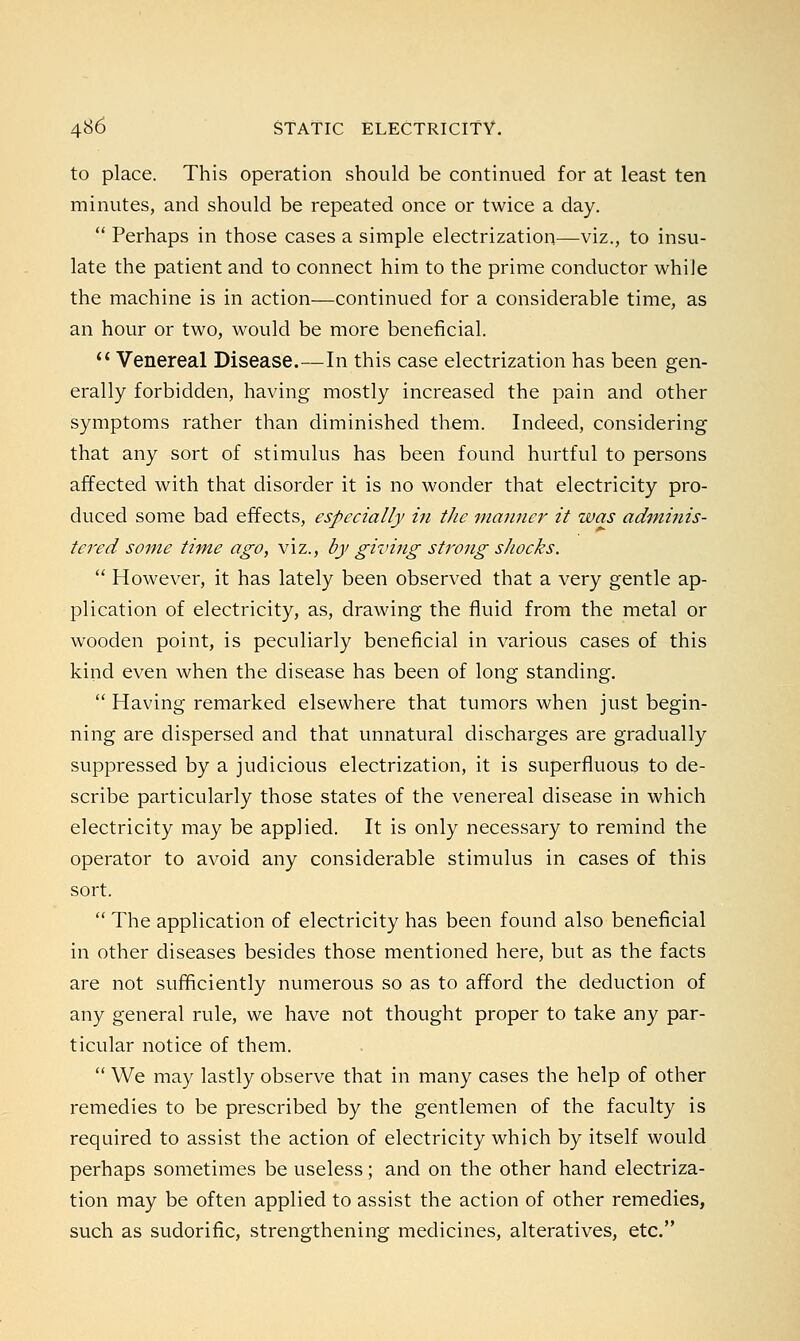 to place. This operation should be continued for at least ten minutes, and should be repeated once or twice a day.  Perhaps in those cases a simple electrization—viz., to insu- late the patient and to connect him to the prime conductor while the machine is in action—continued for a considerable time, as an hour or two, would be more beneficial.  Venereal Disease.—In this case electrization has been gen- erally forbidden, having mostly increased the pain and other symptoms rather than diminished them. Indeed, considering that any sort of stimulus has been found hurtful to persons affected with that disorder it is no wonder that electricity pro- duced some bad effects, especially in the maimer it was adminis- tered some time ago, viz., by giving strong shocks.  However, it has lately been observed that a very gentle ap- plication of electricity, as, drawing the fluid from the metal or wooden point, is peculiarly beneficial in various cases of this kind even when the disease has been of long standing.  Having remarked elsewhere that tumors when just begin- ning are dispersed and that unnatural discharges are gradually suppressed by a judicious electrization, it is superfluous to de- scribe particularly those states of the venereal disease in which electricity may be applied. It is only necessary to remind the operator to avoid any considerable stimulus in cases of this sort.  The application of electricity has been found also beneficial in other diseases besides those mentioned here, but as the facts are not sufficiently numerous so as to afford the deduction of any general rule, we have not thought proper to take any par- ticular notice of them.  We may lastly observe that in many cases the help of other remedies to be prescribed by the gentlemen of the faculty is required to assist the action of electricity which by itself would perhaps sometimes be useless; and on the other hand electriza- tion may be often applied to assist the action of other remedies, such as sudorific, strengthening medicines, alteratives, etc.