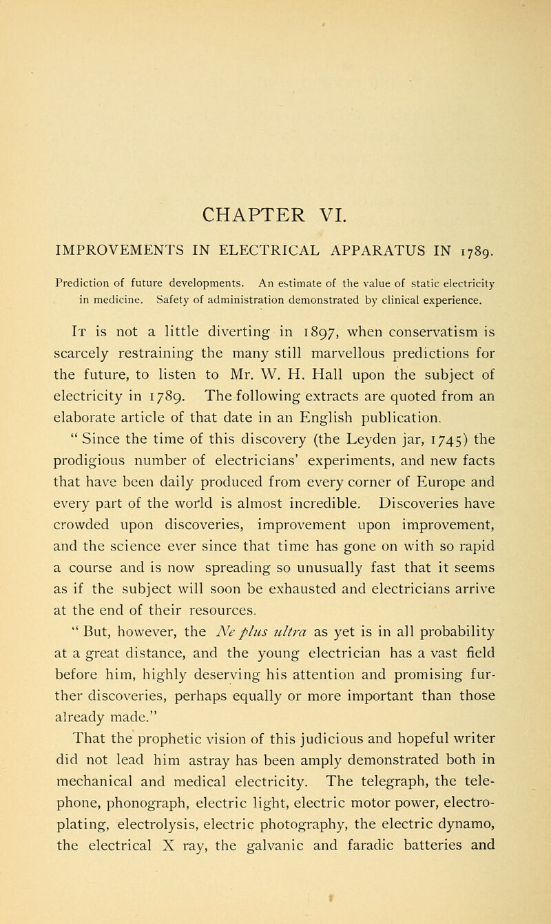 IMPROVEMENTS IN ELECTRICAL APPARATUS IN 1789. Prediction of future developments. An estimate of the value of static electricity in medicine. Safety of administration demonstrated by clinical experience. It is not a little diverting in 1897, when conservatism is scarcely restraining the many still marvellous predictions for the future, to listen to Mr. W. H. Hall upon the subject of electricity in 1789. The following extracts are quoted from an elaborate article of that date in an English publication.  Since the time of this discovery (the Leyden jar, 1745) the prodigious number of electricians' experiments, and new facts that have been daily produced from every corner of Europe and every part of the world is almost incredible. Discoveries have crowded upon discoveries, improvement upon improvement, and the science ever since that time has gone on with so rapid a course and is now spreading so unusually fast that it seems as if the subject will soon be exhausted and electricians arrive at the end of their resources.  But, however, the Neplus ultra as yet is in all probability at a great distance, and the young electrician has a vast field before him, highly deserving his attention and promising fur- ther discoveries, perhaps equally or more important than those already made. That the prophetic vision of this judicious and hopeful writer did not lead him astray has been amply demonstrated both in mechanical and medical electricity. The telegraph, the tele- phone, phonograph, electric light, electric motor power, electro- plating, electrolysis, electric photography, the electric dynamo, the electrical X ray, the galvanic and faradic batteries and