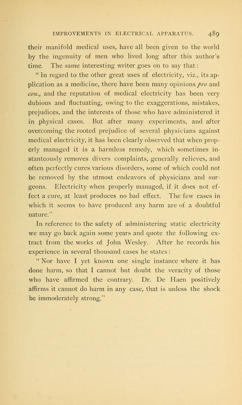 their manifold medical uses, have all been given to the world by the ingenuity of men who lived long after this author's time. The same interesting writer goes on to say that: In regard to the other great uses of electricity, viz., its ap- plication as a medicine, there have been many opinions pro and con., and the reputation of medical electricity has been very dubious and fluctuating, owing to the exaggerations, mistakes, prejudices, and the interests of those who have administered it in physical cases. But after many experiments, and after overcoming the rooted prejudice of several physicians against medical electricity, it has been clearly observed that when prop- erly managed it is a harmless remedy, which sometimes in- stanteously removes divers complaints, generally relieves, and often perfectly cures various disorders, some of which could not be removed by the utmost endeavors of physicians and sur- geons. Electricity when properly managed, if it does not ef- fect a cure, at least produces no bad effect. The few cases in which it seems to have produced any harm are of a doubtful nature. In reference to the safety of administering static electricity we may go back again some years and quote the following ex- tract from the works of John Wesley. After he records his experience in several thousand cases he states:  Nor have I yet known one single instance where it has done harm, so that I cannot but doubt the veracity of those who have affirmed the contrary. Dr. De Haen positively affirms it cannot do harm in any case, that is unless the shock be immoderately strong.
