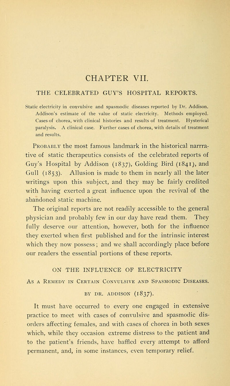 THE CELEBRATED GUY'S HOSPITAL REPORTS. Static electricity in convulsive and spasmodic diseases reported by Dr. Addison. Addison's estimate of the value of static electricity. Methods employed. Cases of chorea, with clinical histories and results of treatment. Hysterical paralysis. A clinical case. Further cases of chorea, with details of treatment and results. Probably the most famous landmark in the historical narrra- tive of static therapeutics consists of the celebrated reports of Guy's Hospital by Addison (1837), Golding Bird (1841), and Gull (1853). Allusion is made to them in nearly all the later writings upon this subject, and they may be fairly credited with having exerted a great influence upon the revival of the abandoned static machine. The original reports are not readily accessible to the general physician and probably few in our day have read them. They fully deserve our attention, however, both for the influence they exerted when first published and for the intrinsic interest which they now possess; and we shall accordingly place before our readers the essential portions of these reports. ON THE INFLUENCE OF ELECTRICITY As a Remedy in Certain Convulsive and Spasmodic Diseases. BY DR. ADDISON (1837). It must have occurred to every one engaged in extensive practice to meet with cases of convulsive and spasmodic dis- orders affecting females, and with cases of chorea in both sexes which, while they occasion extreme distress to the patient and to the patient's friends, have baffled every attempt to afford permanent, and, in some instances, even temporary relief.