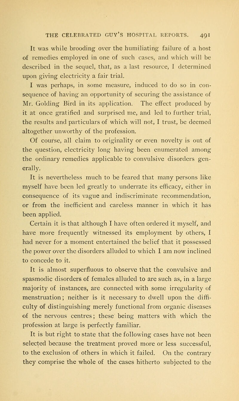 It was while brooding over the humiliating failure of a host of remedies employed in one of such cases, and which will be described in the sequel, that, as a last resource, I determined upon giving electricity a fair trial. I was perhaps, in some measure, induced to do so in con- sequence of having an opportunity of securing the assistance of Mr. Golding Bird in its application. The effect produced by it at once gratified and surprised me, and led to further trial, the results and particulars of which will not, I trust, be deemed altogether unworthy of the profession. Of course, all claim to originality or even novelty is out of the question, electricity long having been enumerated among the ordinary remedies applicable to convulsive disorders gen- erally. It is nevertheless much to be feared that many persons like myself have been led greatly to underrate its efficacy, either in consequence of its vague and indiscriminate recommendation, or from the inefficient and careless manner in which it has been applied. Certain it is that although I have often ordered it myself, and have more frequently witnessed its employment by others, I had never for a moment entertained the belief that it possessed the power over the disorders alluded to which I am now inclined to concede to it. It is almost superfluous to observe that the convulsive and spasmodic disorders of females alluded to are such as, in a large majority of instances, are connected with some irregularity of menstruation; neither is it necessary to dwell upon the diffi- culty of distinguishing merely functional from organic diseases of the nervous centres; these being matters with which the profession at large is perfectly familiar. It is but right to state that the following cases have not been selected because the treatment proved more or less successful, to the exclusion of others in which it failed. On the contrary they comprise the whole of the cases hitherto subjected to the