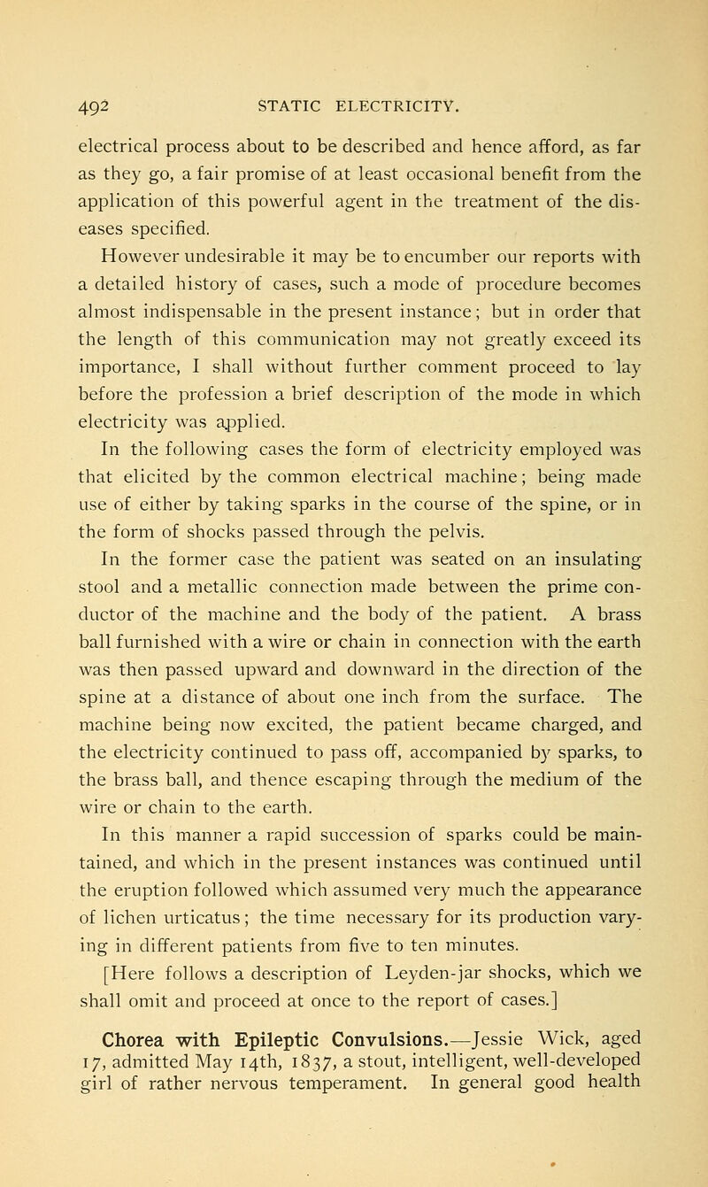 electrical process about to be described and hence afford, as far as they go, a fair promise of at least occasional benefit from the application of this powerful agent in the treatment of the dis- eases specified. However undesirable it may be to encumber our reports with a detailed history of cases, such a mode of procedure becomes almost indispensable in the present instance; but in order that the length of this communication may not greatly exceed its importance, I shall without further comment proceed to lay before the profession a brief description of the mode in which electricity was applied. In the following cases the form of electricity employed was that elicited by the common electrical machine; being made use of either by taking sparks in the course of the spine, or in the form of shocks passed through the pelvis. In the former case the patient was seated on an insulating stool and a metallic connection made between the prime con- ductor of the machine and the body of the patient. A brass ball furnished with a wire or chain in connection with the earth was then passed upward and downward in the direction of the spine at a distance of about one inch from the surface. The machine being now excited, the patient became charged, and the electricity continued to pass off, accompanied by sparks, to the brass ball, and thence escaping through the medium of the wire or chain to the earth. In this manner a rapid succession of sparks could be main- tained, and which in the present instances was continued until the eruption followed which assumed very much the appearance of lichen urticatus; the time necessary for its production vary- ing in different patients from five to ten minutes. [Here follows a description of Leyden-jar shocks, which we shall omit and proceed at once to the report of cases.] Chorea with Epileptic Convulsions.—Jessie Wick, aged 17, admitted May 14th, 1837, a stout, intelligent, well-developed girl of rather nervous temperament. In general good health