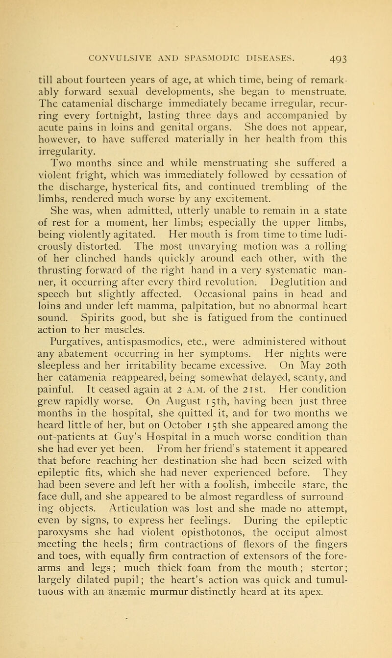 till about fourteen years of age, at which time, being of remark- ably forward sexual developments, she began to menstruate. The catamenial discharge immediately became irregular, recur- ring every fortnight, lasting three days and accompanied by acute pains in loins and genital organs. She does not appear, however, to have suffered materially in her health from this irregularity. Two months since and while menstruating she suffered a violent fright, which was immediately followed by cessation of the discharge, hysterical fits, and continued trembling of the limbs, rendered much worse by any excitement. She was, when admitted, utterly unable to remain in a state of rest for a moment, her limbs; especially the upper limbs, being violently agitated. Her mouth is from time to time ludi- crously distorted. The most unvarying motion was a rolling of her clinched hands quickly around each other, with the thrusting forward of the right hand in a very systematic man- ner, it occurring after every third revolution. Deglutition and speech but slightly affected. Occasional pains in head and loins and under left mamma, palpitation, but no abnormal heart sound. Spirits good, but she is fatigued from the continued action to her muscles. Purgatives, antispasmodics, etc., were administered without any abatement occurring in her symptoms. Her nights were sleepless and her irritability became excessive. On May 20th her catamenia reappeared, being somewhat delayed, scanty, and painful. It ceased again at 2 a.m. of the 21st. Her condition grew rapidly worse. On August 15th, having been just three months in the hospital, she quitted it, and for two months we heard little of her, but on October 15 th she appeared among the out-patients at Guy's Hospital in a much worse condition than she had ever yet been. From her friend's statement it appeared that before reaching her destination she had been seized with epileptic fits, which she had never experienced before. They had been severe and left her with a foolish, imbecile stare, the face dull, and she appeared to be almost regardless of surround ing objects. Articulation was lost and she made no attempt, even by signs, to express her feelings. During the epileptic paroxysms she had violent opisthotonos, the occiput almost meeting the heels; firm contractions of flexors of the fingers and toes, with equally firm contraction of extensors of the fore- arms and legs; much thick foam from the mouth; stertor; largely dilated pupil; the heart's action was quick and tumul- tuous with an anaemic murmur distinctly heard at its apex.