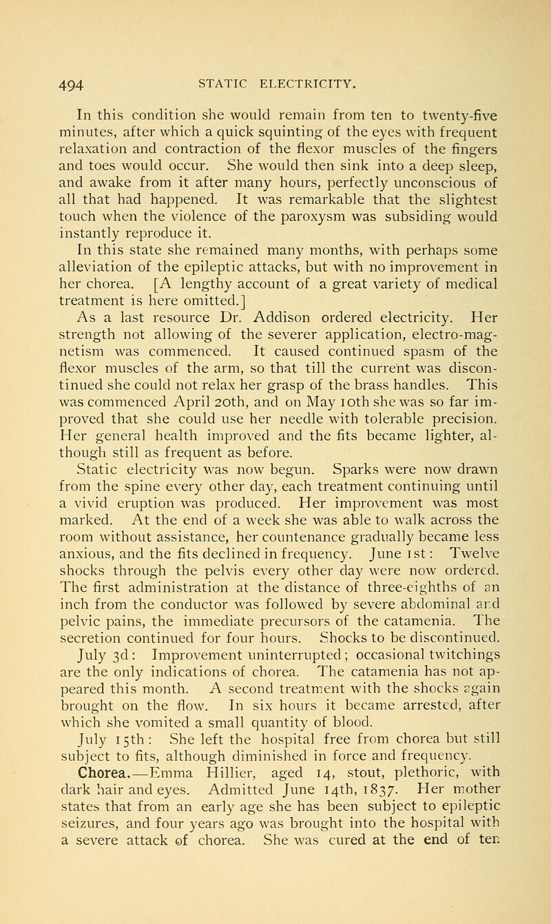 In this condition she would remain from ten to twenty-five minutes, after which a quick squinting of the eyes with frequent relaxation and contraction of the flexor muscles of the fingers and toes would occur. She would then sink into a deep sleep, and awake from it after many hours, perfectly unconscious of all that had happened. It was remarkable that the slightest touch when the violence of the paroxysm was subsiding would instantly reproduce it. In this state she remained many months, with perhaps some alleviation of the epileptic attacks, but with no improvement in her chorea. [A lengthy account of a great variety of medical treatment is here omitted.] As a last resource Dr. Addison ordered electricity. Her strength not allowing of the severer application, electro-mag- netism was commenced. It caused continued spasm of the flexor muscles of the arm, so that till the current was discon- tinued she could not relax her grasp of the brass handles. This was commenced April 20th, and on May iothshe was so far im- proved that she could use her needle with tolerable precision. Her general health improved and the fits became lighter, al- though still as frequent as before. Static electricity was now begun. Sparks were now drawn from the spine every other day, each treatment continuing until a vivid eruption was produced. Her improvement was most marked. At the end of a week she was able to walk across the room without assistance, her countenance gradually became less anxious, and the fits declined in frequency. June 1st: Twelve shocks through the pelvis every other day were now ordered. The first administration at the distance of three-eighths of an inch from the conductor was followed by severe abdominal ar.d pelvic pains, the immediate precursors of the catamenia. The secretion continued for four hours. Shocks to be discontinued. July 3d : Improvement uninterrupted ; occasional twitchings are the only indications of chorea. The catamenia has not ap- peared this month. A second treatment with the shocks again brought on the flow. In six hours it became arrested, after which she vomited a small quantity of blood. July 15th: She left the hospital, free from chorea but still subject to fits, although diminished in force and frequency. Chorea.—Emma Hillier, aged 14, stout, plethoric, with dark hair and eyes. Admitted June 14th, 1837. Her mother states that from an early age she has been subject to epileptic seizures, and four years ago was brought into the hospital with a severe attack of chorea. She was cured at the end of ten