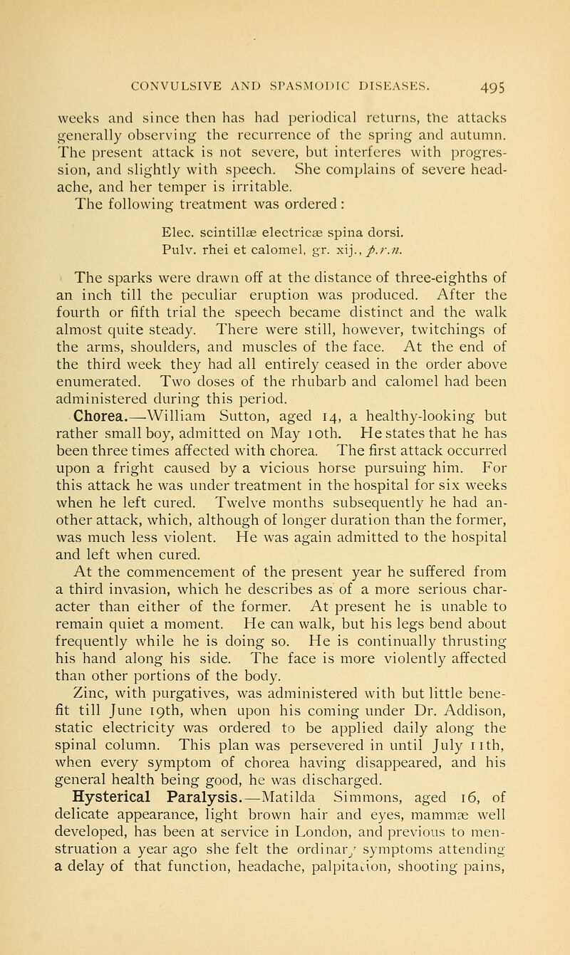 weeks and since then has had periodical returns, the attacks generally observing the recurrence of the spring and autumn. The present attack is not severe, but interferes with progres- sion, and slightly with speech. She complains of severe head- ache, and her temper is irritable. The following treatment was ordered : Elec. scintillas electricae spina dorsi. Pulv. rhei et calomel, gr. xij., p.r.n. The sparks were drawn off at the distance of three-eighths of an inch till the peculiar eruption was produced. After the fourth or fifth trial the speech became distinct and the walk almost quite steady. There were still, however, twitchings of the arms, shoulders, and muscles of the face. At the end of the third week they had all entirely ceased in the order above enumerated. Two doses of the rhubarb and calomel had been administered during this period. Chorea.—William Sutton, aged 14, a healthy-looking but rather small boy, admitted on May 10th. He states that he has been three times affected with chorea. The first attack occurred upon a fright caused by a vicious horse pursuing him. For this attack he was under treatment in the hospital for six weeks when he left cured. Twelve months subsequently he had an- other attack, which, although of longer duration than the former, was much less violent. He was again admitted to the hospital and left when cured. At the commencement of the present year he suffered from a third invasion, which he describes as of a more serious char- acter than either of the former. At present he is unable to remain quiet a moment. He can walk, but his legs bend about frequently while he is doing so. He is continually thrusting his hand along his side. The face is more violently affected than other portions of the body. Zinc, with purgatives, was administered with but little bene- fit till June 19th, when upon his coming under Dr. Addison, static electricity was ordered to be applied daily along the spinal column. This plan was persevered in until July nth, when every symptom of chorea having disappeared, and his general health being good, he was discharged. Hysterical Paralysis.—Matilda Simmons, aged 16, of delicate appearance, light brown hair and eyes, mammas well developed, has been at service in London, and previous to men- struation a year ago she felt the ordinary symptoms attending a delay of that function, headache, palpitation, shooting pains,