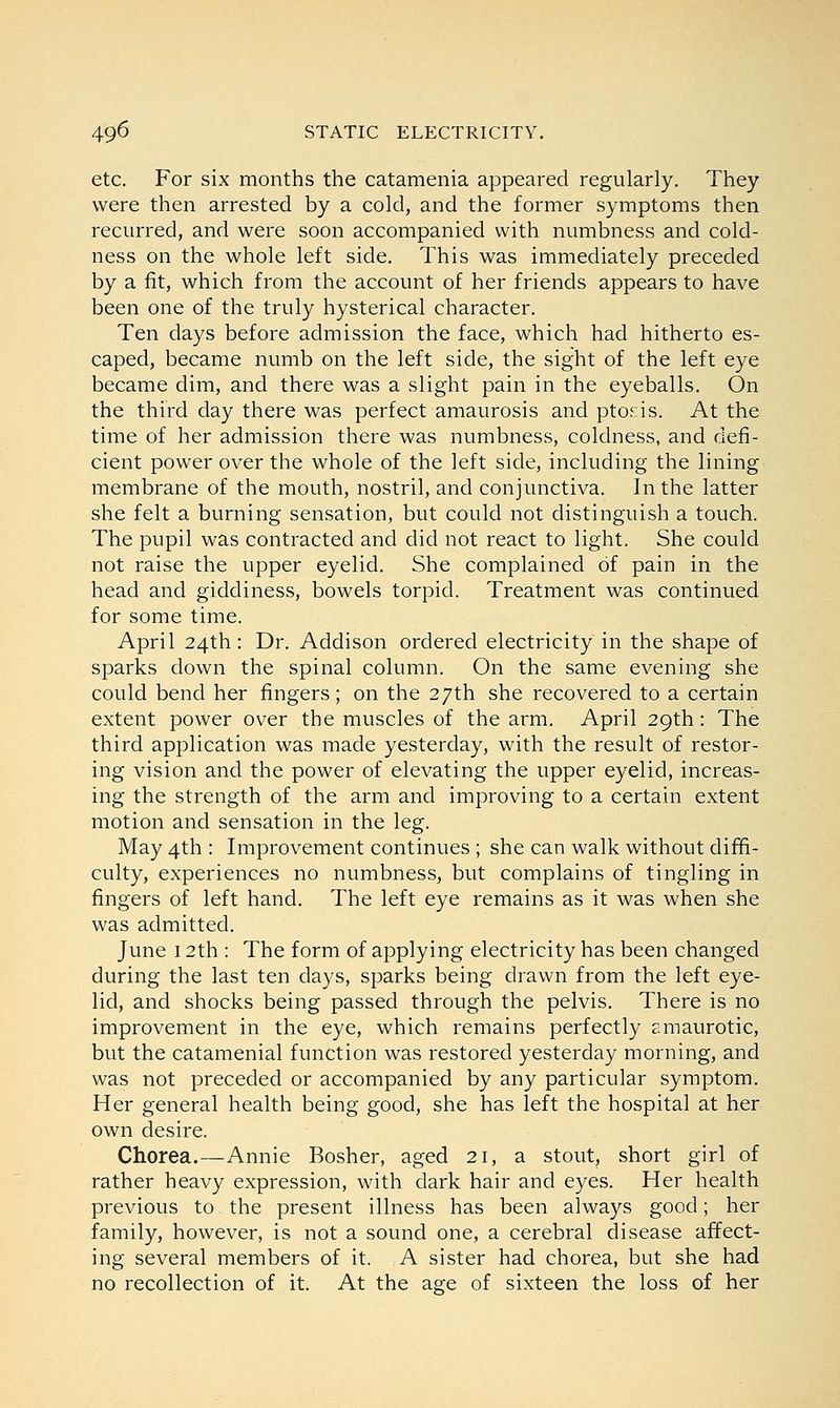 etc. For six months the catamenia appeared regularly. They were then arrested by a cold, and the former symptoms then recurred, and were soon accompanied with numbness and cold- ness on the whole left side. This was immediately preceded by a fit, which from the account of her friends appears to have been one of the truly hysterical character. Ten days before admission the face, which had hitherto es- caped, became numb on the left side, the sight of the left eye became dim, and there was a slight pain in the eyeballs. On the third day there was perfect amaurosis and ptosis. At the time of her admission there was numbness, coldness, and defi- cient power over the whole of the left side, including the lining membrane of the mouth, nostril, and conjunctiva. In the latter she felt a burning sensation, but could not distinguish a touch. The pupil was contracted and did not react to light. She could not raise the upper eyelid. She complained of pain in the head and giddiness, bowels torpid. Treatment was continued for some time. April 24th: Dr. Addison ordered electricity in the shape of sparks down the spinal column. On the same evening she could bend her fingers; on the 27th she recovered to a certain extent power over the muscles of the arm. April 29th: The third application was made yesterday, with the result of restor- ing vision and the power of elevating the upper eyelid, increas- ing the strength of the arm and improving to a certain extent motion and sensation in the leg. May 4th : Improvement continues ; she can walk without diffi- culty, experiences no numbness, but complains of tingling in fingers of left hand. The left eye remains as it was when she was admitted. June 12th : The form of applying electricity has been changed during the last ten days, sparks being drawn from the left eye- lid, and shocks being passed through the pelvis. There is no improvement in the eye, which remains perfectly amaurotic, but the catamenial function was restored yesterday morning, and was not preceded or accompanied by any particular symptom. Her general health being good, she has left the hospital at her own desire. Chorea.—Annie Bosher, aged 21, a stout, short girl of rather heavy expression, with dark hair and eyes. Her health previous to the present illness has been always good; her family, however, is not a sound one, a cerebral disease affect- ing several members of it. A sister had chorea, but she had no recollection of it. At the age of sixteen the loss of her