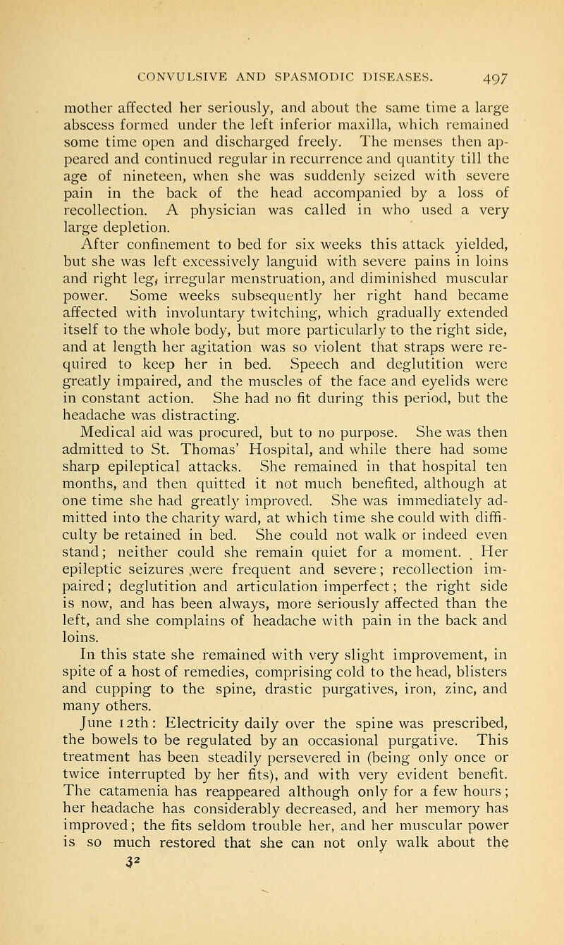 mother affected her seriously, and about the same time a large abscess formed under the left inferior maxilla, which remained some time open and discharged freely. The menses then ap- peared and continued regular in recurrence and quantity till the age of nineteen, when she was suddenly seized with severe pain in the back of the head accompanied by a loss of recollection. A physician was called in who used a very large depletion. After confinement to bed for six weeks this attack yielded, but she was left excessively languid with severe pains in loins and right leg, irregular menstruation, and diminished muscular power. Some weeks subsequently her right hand became affected with involuntary twitching, which gradually extended itself to the whole body, but more particularly to the right side, and at length her agitation was so violent that straps were re- quired to keep her in bed. Speech and deglutition were greatly impaired, and the muscles of the face and eyelids were in constant action. She had no fit during this period, but the headache was distracting. Medical aid was procured, but to no purpose. She was then admitted to St. Thomas' Hospital, and while there had some sharp epileptical attacks. She remained in that hospital ten months, and then quitted it not much benefited, although at one time she had greatly improved. She was immediately ad- mitted into the charity ward, at which time she could with diffi- culty be retained in bed. She could not walk or indeed even stand; neither could she remain quiet for a moment. , Her epileptic seizures ,were frequent and severe; recollection im- paired ; deglutition and articulation imperfect; the right side is now, and has been always, more seriously affected than the left, and she complains of headache with pain in the back and loins. In this state she remained with very slight improvement, in spite of a host of remedies, comprising cold to the head, blisters and cupping to the spine, drastic purgatives, iron, zinc, and many others. June 12th: Electricity daily over the spine was prescribed, the bowels to be regulated by an occasional purgative. This treatment has been steadily persevered in (being only once or twice interrupted by her fits), and with very evident benefit. The catamenia has reappeared although only for a few hours; her headache has considerably decreased, and her memory has improved; the fits seldom trouble her, and her muscular power is so much restored that she can not only walk about the 32