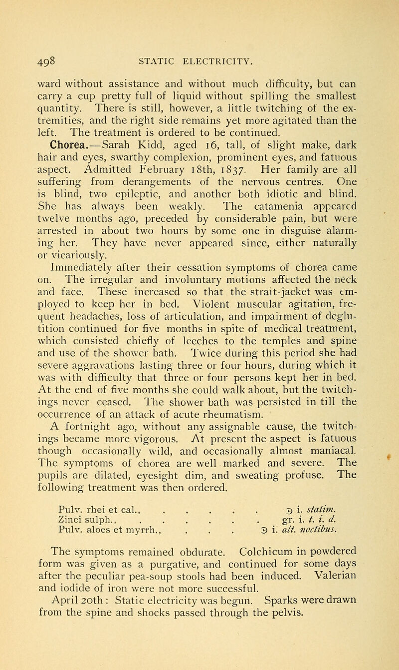 ward without assistance and without much difficulty, but can carry a cup pretty full of liquid without spilling the smallest quantity. There is still, however, a little twitching of the ex- tremities, and the right side remains yet more agitated than the left. The treatment is ordered to be continued. Chorea.—Sarah Kidd, aged 16, tall, of slight make, dark hair and eyes, swarthy complexion, prominent eyes, and fatuous aspect. Admitted February 18th, 1837. Her family are all suffering from derangements of the nervous centres. One is blind, two epileptic, and another both idiotic and blind. She has always been weakly. The catamenia appeared twelve months ago, preceded by considerable pain, but were arrested in about two hours by some one in disguise alarm- ing her. They have never appeared since, either naturally or vicariously. Immediately after their cessation symptoms of chorea came on. The irregular and involuntary motions affected the neck and face. These increased so that the strait-jacket was em- ployed to keep her in bed. Violent muscular agitation, fre- quent headaches, loss of articulation, and impairment of deglu- tition continued for five months in spite of medical treatment, which consisted chiefly of leeches to the temples and spine and use of the shower bath. Twice during this period she had severe aggravations lasting three or four hours, during which it was with difficulty that three or four persons kept her in bed. At the end of five months she could walk about, but the twitch- ings never ceased. The shower bath was persisted in till the occurrence of an attack of acute rheumatism. A fortnight ago, without any assignable cause, the twitch- ings became more vigorous. At present the aspect is fatuous though occasionally wild, and occasionally almost maniacal. The symptoms of chorea are well marked and severe. The pupils are dilated, eyesight dim, and sweating profuse. The following treatment was then ordered. Pulv. rhei et cal., ..... 3 i. statim. Zinci sulph., ..... . gr. i. /. i. d. Pulv. aloes et myrrh., . . . 3 i. alt. noctibus. The symptoms remained obdurate. Colchicum in powdered form was given as a purgative, and continued for some days after the peculiar pea-soup stools had been induced. Valerian and iodide of iron were not more successful. April 20th : Static electricity was begun. Sparks were drawn from the spine and shocks passed through the pelvis.