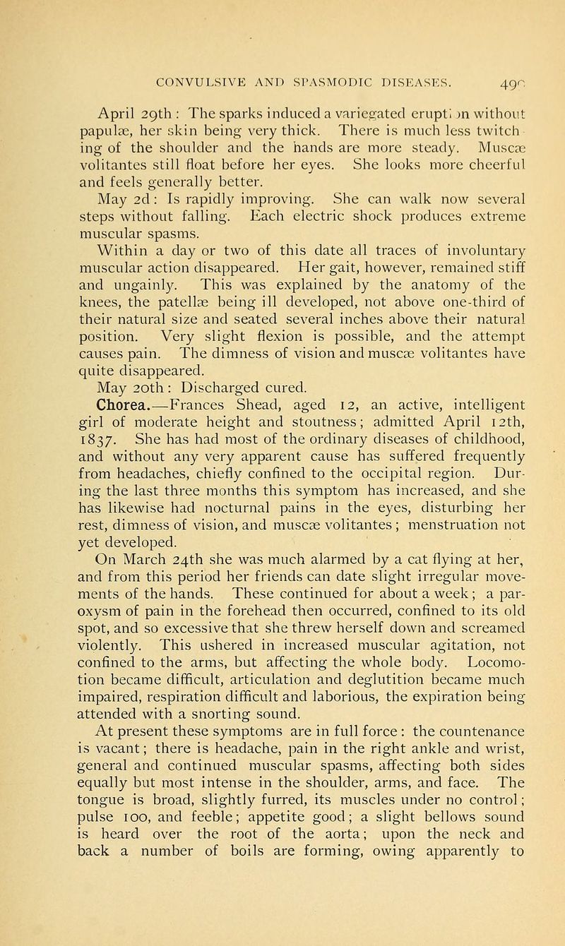 April 29th : The sparks induced a variegated erupt! m without papulae, her skin being very thick. There is much less twitch ing of the shoulder and the hands are more steady. Muscae volitantes still float before her eyes. She looks more cheerful and feels generally better. May 2d: Is rapidly improving. She can walk now several steps without falling. Each electric shock produces extreme muscular spasms. Within a day or two of this date all traces of involuntary muscular action disappeared. Her gait, however, remained stiff and ungainly. This was explained by the anatomy of the knees, the patellae being ill developed, not above one-third of their natural size and seated several inches above their natural position. Very slight flexion is possible, and the attempt causes pain. The dimness of vision and muscae volitantes have quite disappeared. May 20th : Discharged cured. Chorea.—Frances Shead, aged 12, an active, intelligent girl of moderate height and stoutness; admitted April 12th, 1837. She has had most of the ordinary diseases of childhood, and without any very apparent cause has suffered frequently from headaches, chiefly confined to the occipital region. Dur- ing the last three months this symptom has increased, and she has likewise had nocturnal pains in the eyes, disturbing her rest, dimness of vision, and muscae volitantes ; menstruation not yet developed. On March 24th she was much alarmed by a cat flying at her, and from this period her friends can date slight irregular move- ments of the hands. These continued for about a week; a par- oxysm of pain in the forehead then occurred, confined to its old spot, and so excessive that she threw herself down and screamed violently. This ushered in increased muscular agitation, not confined to the arms, but affecting the whole body. Locomo- tion became difficult, articulation and deglutition became much impaired, respiration difficult and laborious, the expiration being attended with a snorting sound. At present these symptoms are in full force : the countenance is vacant; there is headache, pain in the right ankle and wrist, general and continued muscular spasms, affecting both sides equally but most intense in the shoulder, arms, and face. The tongue is broad, slightly furred, its muscles under no control; pulse 100, and feeble; appetite good; a slight bellows sound is heard over the root of the aorta; upon the neck and back a number of boils are forming, owing apparently to