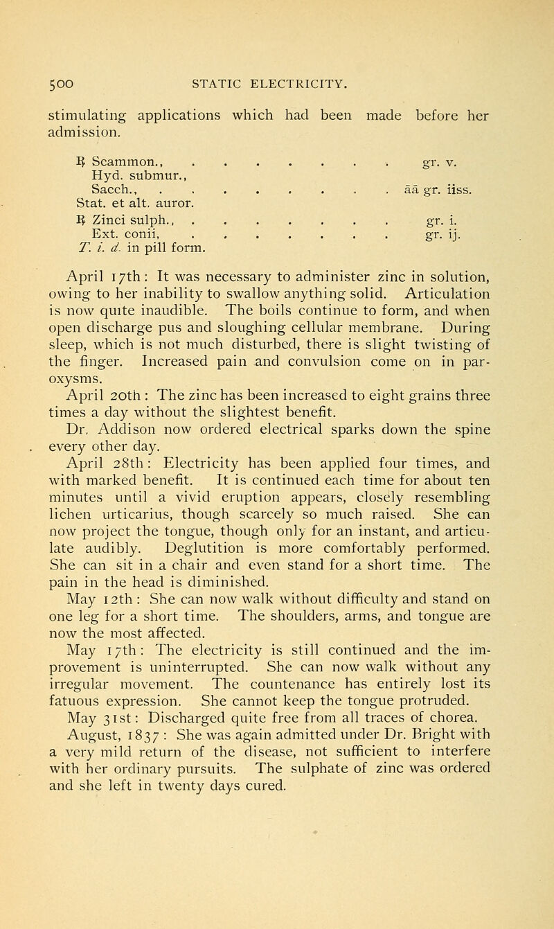 stimulating applications which had been made before her admission. 3$ Scammon., ........ gr. v. Hyd. submur., Sacch., . . . . . . . aa gr. iiss. Stat, et alt. auror. ~$ Zinci sulph., gr. i. Ext. conii, . . . . . . . gr. ij. T. i. d. in pill form. April 17th: It was necessary to administer zinc in solution, owing to her inability to swallow anything solid. Articulation is now quite inaudible. The boils continue to form, and when open discharge pus and sloughing cellular membrane. During sleep, which is not much disturbed, there is slight twisting of the finger. Increased pain and convulsion come on in par- oxysms. April 20th : The zinc has been increased to eight grains three times a day without the slightest benefit. Dr. Addison now ordered electrical sparks down the spine every other day. April 28th : Electricity has been applied four times, and with marked benefit. It is continued each time for about ten minutes until a vivid eruption appears, closely resembling lichen urticarius, though scarcely so much raised. She can now project the tongue, though only for an instant, and articu- late audibly. Deglutition is more comfortably performed. She can sit in a chair and even stand for a short time. The pain in the head is diminished. May 12th : She can now walk without difficulty and stand on one leg for a short time. The shoulders, arms, and tongue are now the most affected. May 17th: The electricity is still continued and the im- provement is uninterrupted. She can now walk without any irregular movement. The countenance has entirely lost its fatuous expression. She cannot keep the tongue protruded. May 31st: Discharged quite free from all traces of chorea. August, 1837 : She was again admitted under Dr. Bright with a very mild return of the disease, not sufficient to interfere with her ordinary pursuits. The sulphate of zinc was ordered and she left in twenty days cured.