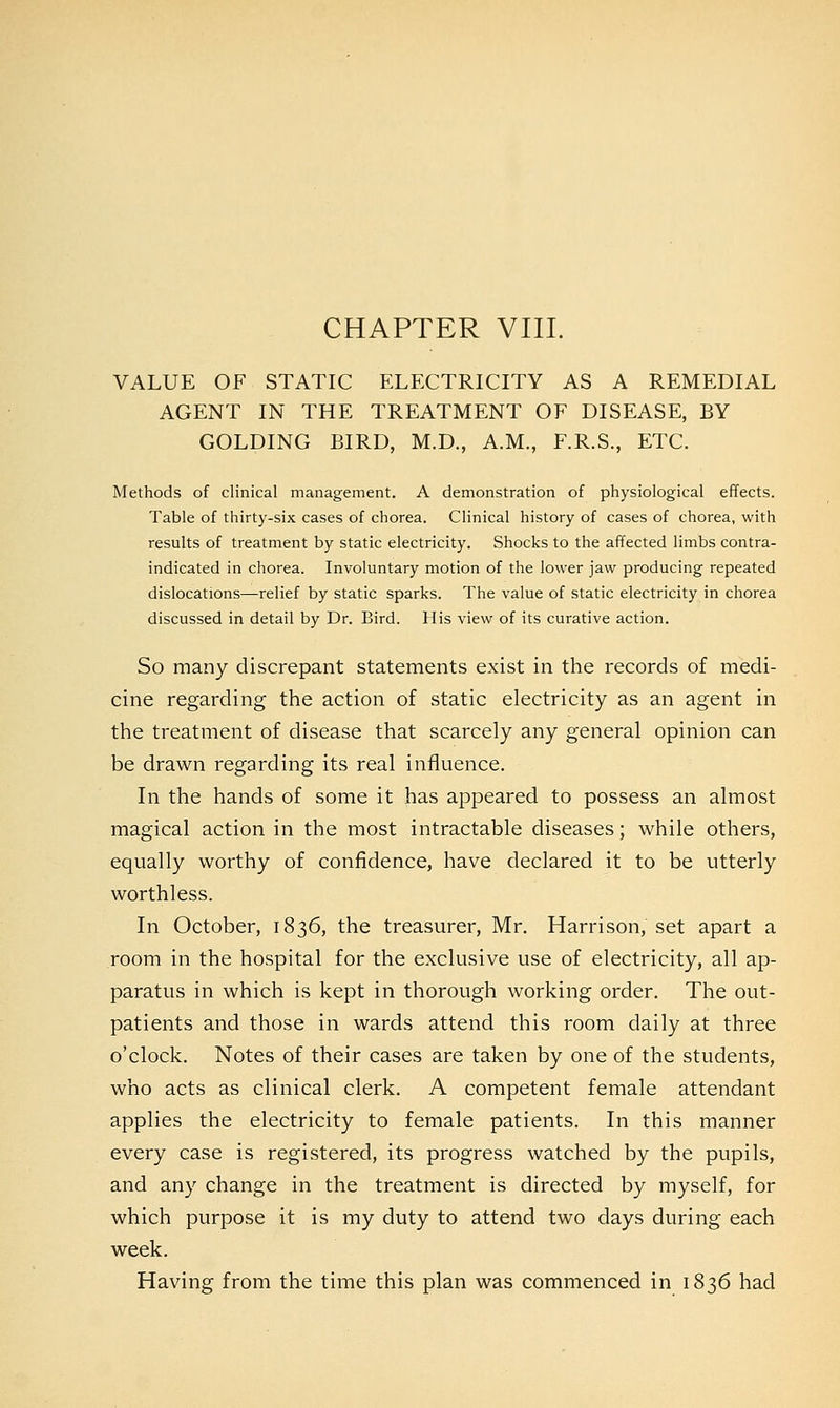 CHAPTER VIII. VALUE OF STATIC ELECTRICITY AS A REMEDIAL AGENT IN THE TREATMENT OF DISEASE, BY GOLDING BIRD, M.D., A.M., F.R.S., ETC. Methods of clinical management. A demonstration of physiological effects. Table of thirty-six cases of chorea. Clinical history of cases of chorea, with results of treatment by static electricity. Shocks to the affected limbs contra- indicated in chorea. Involuntary motion of the lower jaw producing repeated dislocations—relief by static sparks. The value of static electricity in chorea discussed in detail by Dr. Bird. His view of its curative action. So many discrepant statements exist in the records of medi- cine regarding the action of static electricity as an agent in the treatment of disease that scarcely any general opinion can be drawn regarding its real influence. In the hands of some it has appeared to possess an almost magical action in the most intractable diseases; while others, equally worthy of confidence, have declared it to be utterly worthless. In October, 1836, the treasurer, Mr. Harrison, set apart a room in the hospital for the exclusive use of electricity, all ap- paratus in which is kept in thorough working order. The out- patients and those in wards attend this room daily at three o'clock. Notes of their cases are taken by one of the students, who acts as clinical clerk. A competent female attendant applies the electricity to female patients. In this manner every case is registered, its progress watched by the pupils, and any change in the treatment is directed by myself, for which purpose it is my duty to attend two days during each week. Having from the time this plan was commenced in 1836 had