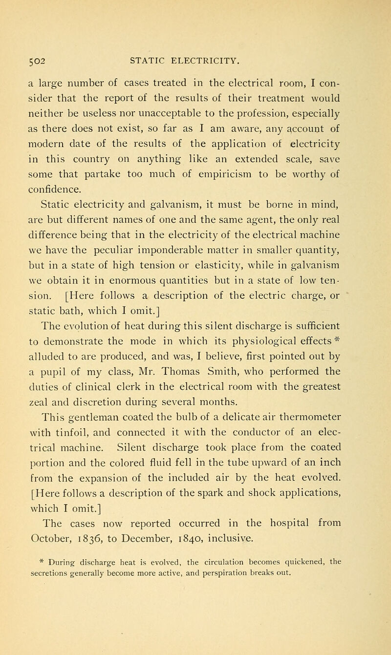 a large number of cases treated in the electrical room, I con- sider that the report of the results of their treatment would neither be useless nor unacceptable to the profession, especially as there does not exist, so far as I am aware, any account of modern date of the results of the application of electricity in this country on anything like an extended scale, save some that partake too much of empiricism to be worthy of confidence. Static electricity and galvanism, it must be borne in mind, are but different names of one and the same agent, the only real difference being that in the electricity of the electrical machine we have the peculiar imponderable matter in smaller quantity, but in a state of high tension or elasticity, while in galvanism we obtain it in enormous quantities but in a state of low ten- sion. [Here follows a description of the electric charge, or static bath, which I omit.] The evolution of heat during this silent discharge is sufficient to demonstrate the mode in which its physiological effects * alluded to are produced, and was, I believe, first pointed out by a pupil of my class, Mr. Thomas Smith, who performed the duties of clinical clerk in the electrical room with the greatest zeal and discretion during several months. This gentleman coated the bulb of a delicate air thermometer with tinfoil, and connected it with the conductor of an elec- trical machine. Silent discharge took place from the coated portion and the colored fluid fell in the tube upward of an inch from the expansion of the included air by the heat evolved. [Here follows a description of the spark and shock applications, which I omit.] The cases now reported occurred in the hospital from October, 1836, to December, 1840, inclusive. * During discharge heat is evolved, the circulation becomes quickened, the secretions generally become more active, and perspiration breaks out.