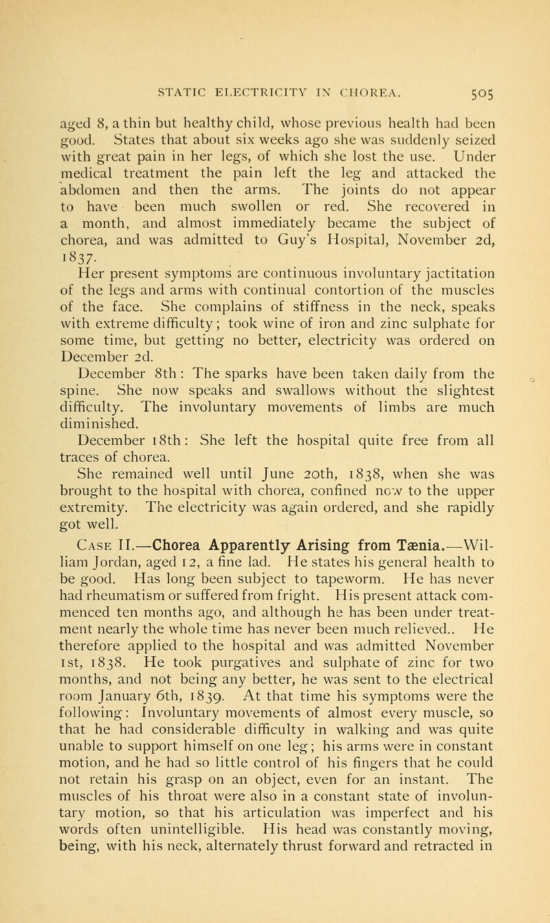 aged 8, a thin but healthy child, whose previous health had been good. States that about six weeks ago she was suddenly seized with great pain in her legs, of which she lost the use. Under medical treatment the pain left the leg and attacked the abdomen and then the arms. The joints do not appear to have been much swollen or red. She recovered in a month, and almost immediately became the subject of chorea, and was admitted to Guy's Hospital, November 2d, 1837- Her present symptoms are continuous involuntary jactitation of the legs and arms with continual contortion of the muscles of the face. She complains of stiffness in the neck, speaks with extreme difficulty; took wine of iron and zinc sulphate for some time, but getting no better, electricity was ordered on December 2d. December 8th: The sparks have been taken daily from the spine. She now speaks and swallows without the slightest difficulty. The involuntary movements of limbs are much diminished. December 18th: She left the hospital quite free from all traces of chorea. She remained well until June 20th, 1838, when she was brought to the hospital with chorea, confined now to the upper extremity. The electricity was again ordered, and she rapidly got well. Case II.—Chorea Apparently Arising from Taenia.—Wil- liam Jordan, aged 12, a fine lad. He states his general health to be good. Has long been subject to tapeworm. He has never had rheumatism or suffered from fright. His present attack com- menced ten months ago, and although he has been under treat- ment nearly the whole time has never been much relieved.. He therefore applied to the hospital and was admitted November 1 st, 1838. He took purgatives and sulphate of zinc for two months, and not being any better, he was sent to the electrical room January 6th, 1839. At that time his symptoms were the following: Involuntary movements of almost every muscle, so that he had considerable difficulty in walking and was quite unable to support himself on one leg; his arms were in constant motion, and he had so little control of his fingers that he could not retain his grasp on an object, even for an instant. The muscles of his throat were also in a constant state of involun- tary motion, so that his articulation was imperfect and his words often unintelligible. His head was constantly moving, being, with his neck, alternately thrust forward and retracted in