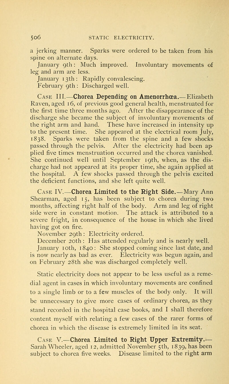 a jerking manner. Sparks were ordered to be taken from his spine on alternate days. January 9th: Much improved. Involuntary movements of leg and arm are less. January 13th : Rapidly convalescing. February 9th : Discharged well. Case III.—Chorea Depending on Amenorrhea.—Elizabeth Raven, aged 16, of previous good general health, menstruated for the first time three months ago. After the disappearance of the discharge she became the subject of involuntary movements of the right arm and hand. These have increased in intensity up to the present time. She appeared at the electrical room July, 1838. Sparks were taken from the spine and a few shocks passed through the pelvis. After the electricity had been ap- plied five times menstruation occurred and the chorea vanished. She continued well until September 19th, when, as the dis- charge had not appeared at its proper time, she again applied at the hospital. A few shocks passed through the pelvis excited the deficient functions, and she left quite well. Case IV.—Chorea Limited to the Right Side.—Mary Ann Shearman, aged 15, has been subject to chorea during two months, affecting right half of the body. Arm and leg of right side were in constant motion. The attack is attributed to a severe fright, in consequence of the house in which she lived having got on fire. November 29th : Electricity ordered. December 20th : Has attended regularly and is nearly well. January 10th, 1840 : She stopped coming since last date, and is now nearly as bad as ever. Electricity was begun again, and on February 28th she was discharged completely well. Static electricity does not appear to be less useful as a reme- dial agent in cases in which involuntary movements are confined to a single limb or to a few muscles of the body only. It will be unnecessary to give more cases of ordinary chorea, as they stand recorded in the hospital case books, and I shall therefore content myself with relating a few cases of the rarer forms of chorea in which the disease is extremely limited in its seat. Case V.—Chorea Limited to Right Upper Extremity.— Sarah Wheeler, aged 12, admitted November 5th, 1839, has Deen subject to chorea five weeks. Disease limited to the right arm