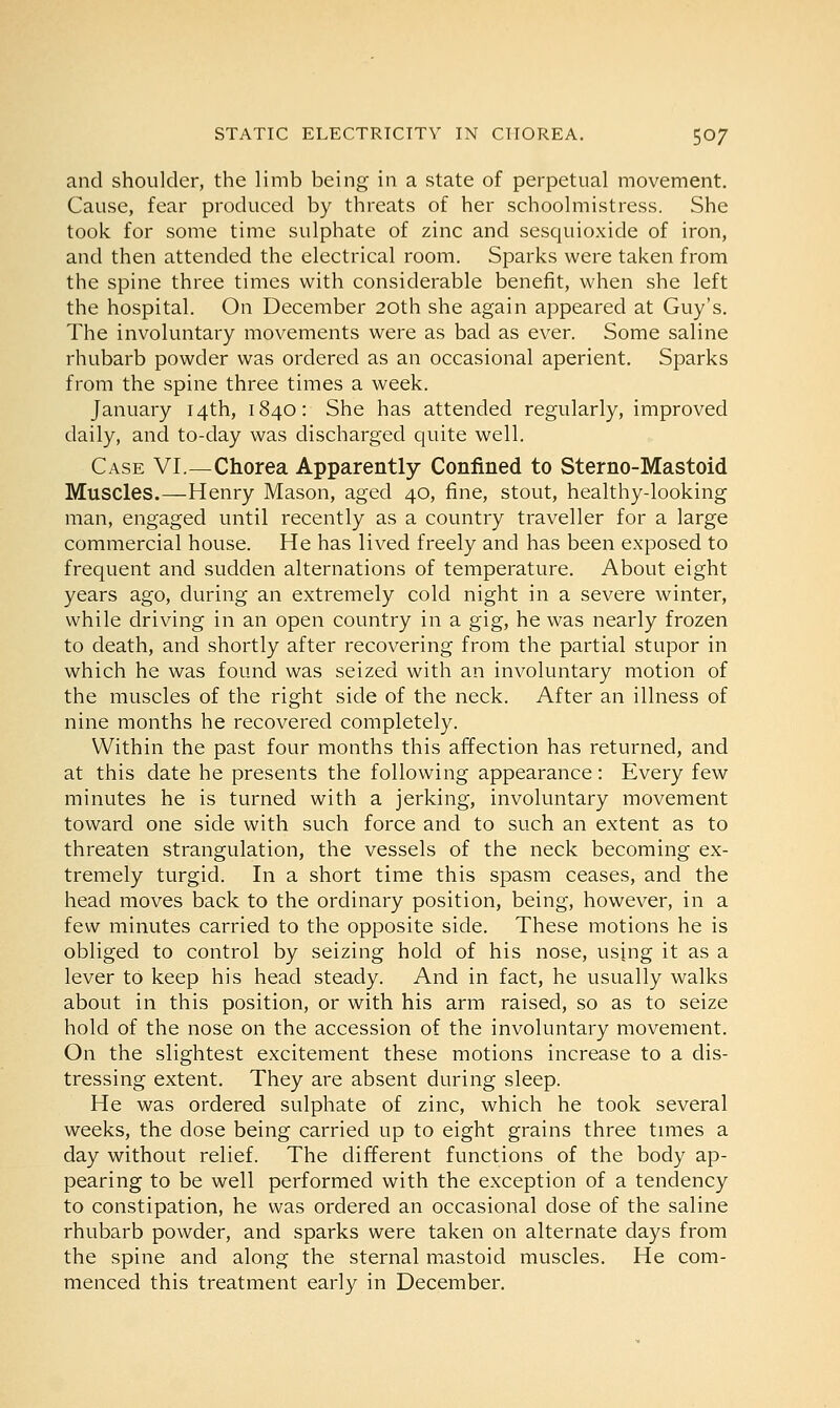 and shoulder, the limb being in a state of perpetual movement. Cause, fear produced by threats of her schoolmistress. She took for some time sulphate of zinc and sesquioxide of iron, and then attended the electrical room. Sparks were taken from the spine three times with considerable benefit, when she left the hospital. On December 20th she again appeared at Guy's. The involuntary movements were as bad as ever. Some saline rhubarb powder was ordered as an occasional aperient. Sparks from the spine three times a week. January 14th, 1840: She has attended regularly, improved daily, and to-day was discharged quite well. Case VI.—Chorea Apparently Confined to Sterno-Mastoid Muscles.—Henry Mason, aged 40, fine, stout, healthy-looking man, engaged until recently as a country traveller for a large commercial house. He has lived freely and has been exposed to frequent and sudden alternations of temperature. About eight years ago, during an extremely cold night in a severe winter, while driving in an open country in a gig, he was nearly frozen to death, and shortly after recovering from the partial stupor in which he was found was seized with an involuntary motion of the muscles of the right side of the neck. After an illness of nine months he recovered completely. Within the past four months this affection has returned, and at this date he presents the following appearance: Every few minutes he is turned with a jerking, involuntary movement toward one side with such force and to such an extent as to threaten strangulation, the vessels of the neck becoming ex- tremely turgid. In a short time this spasm ceases, and the head moves back to the ordinary position, being, however, in a few minutes carried to the opposite side. These motions he is obliged to control by seizing hold of his nose, using it as a lever to keep his head steady. And in fact, he usually walks about in this position, or with his arm raised, so as to seize hold of the nose on the accession of the involuntary movement. On the slightest excitement these motions increase to a dis- tressing extent. They are absent during sleep. He was ordered sulphate of zinc, which he took several weeks, the dose being carried up to eight grains three times a day without relief. The different functions of the body ap- pearing to be well performed with the exception of a tendency to constipation, he was ordered an occasional dose of the saline rhubarb powder, and sparks were taken on alternate days from the spine and along the sternal mastoid muscles. He com- menced this treatment early in December.