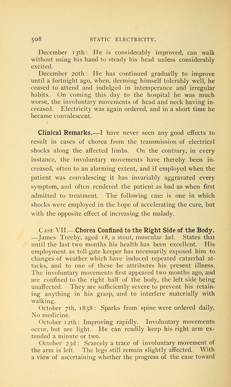 December 13th: He is considerably improved, can walk without using his hand to steady his head unless considerably excited. December 20th: He has continued gradually to improve until a fortnight ago, when, deeming himself tolerably well, he ceased to attend and indulged in intemperance and irregular habits. On coming this day to the hospital he was much worse, the involuntary movements of head and neck having in- creased. Electricity was again ordered, and in a short time he became convalescent. Clinical Remarks.—I have never seen any good effects to result in cases of chorea from the transmission of electrical shocks along the affected limbs. On the contrary, in every instance, the involuntary movements have thereby been in- creased, often to an alarming extent, and if employed when the patient was convalescing it has invariably aggravated every symptom, and often rendered the patient as bad as when first admitted to treatment. The following case is one in which shocks were employed in the hope of accelerating the cure, but with the opposite effect of increasing the malady. Case VII.—Chorea Confined to the Right Side of the Body. —James Treeby, aged 18, a stout, muscular lad. States that until the last two months his health has been excellent. His employment as toll-gate keeper has necessarily exposed him to changes of weather which have induced repeated catarrhal at- tacks, and to one of these he attributes his present illness. The involuntary movements first appeared two months ago, and are confined to the right half of the body, the left side being unaffected. They are sufficiently severe to prevent his retain- ing anything in his grasp, and to interfere materially with walking. October 7th, 1838: Sparks from spine were ordered daily. No medicine. October 12th: Improving rapidly. Involuntary movements occur, but are light. He can readily keep his right arm ex- tended a minute or two. October 23d: Scarcely a trace of involuntary movement of the arm is left. The legs still remain slightly affected. With a view of ascertaining whether the progress of the case toward