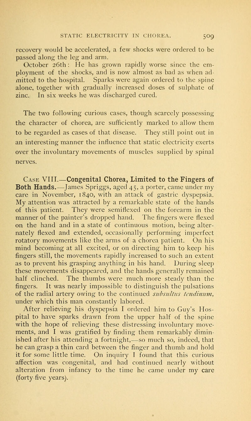 recovery would be accelerated, a few shocks were ordered to be passed along the leg and arm. October 26th : He has grown rapidly worse since the em- ployment of the shocks, and is now almost as bad as when ad- mitted to the hospital. Sparks were again ordered to the spine alone, together with gradually increased doses of sulphate of zinc. In six weeks he was discharged cured. The two following curious cases, though scarcely possessing the character of chorea, are sufficiently marked to allow them to be regarded as cases of that disease. They still point out in an interesting manner the influence that static electricity exerts over the involuntary movements of muscles supplied by spinal nerves. Case VIII.—Congenital Chorea, Limited to the Fingers of Both Hands.—James Spriggs, aged 45, a porter, came under my care in November, 1840, with an attack of gastric dyspepsia. My attention was attracted by a remarkable state of the hands of this patient. They were semiflexed on the forearm in the manner of the painter's dropped hand. The fingers were flexed on the hand and in a state of continuous motion, being alter- nately flexed and extended, occasionally performing imperfect rotatory movements like the arms of a chorea patient. On his mind becoming at all excited, or on directing him to keep his fingers still, the movements rapidly increased to such an extent as to prevent his grasping anything in his hand. During sleep these movements disappeared, and the hands generally remained half clinched. The thumbs were much more steady than the fingers. It was nearly impossible to distinguish the pulsations of the radial artery owing to the continued sitbsirftus tendinum, under which this man constantly labored. After relieving his dyspepsia I ordered him to Guy's Hos- pital to have sparks drawn from the upper half of the spine with the hope of relieving these distressing involuntary move- ments, and I was gratified by finding them remarkably dimin- ished after his attending a fortnight,—so much so, indeed, that he can grasp a thin card between the finger and thumb and hold it for some little time. On inquiry I found that this curious affection was congenital, and had continued nearly without alteration from infancy to the time he came under my care (forty-five years).