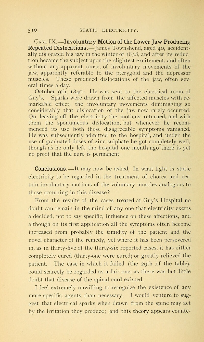 Case IX.—Involuntary Motion of the Lower Jaw Producing Repeated Dislocations.—James Townshend, aged 40, accident- ally dislocated his jaw in the winter of 1838, and after its reduc- tion became the subject upon the slightest excitement, and often without any apparent cause, of involuntary movements of the jaw, apparently referable to the pterygoid and the depressor muscles. These produced dislocations of the jaw, often sev- eral times a day. October 9th, 1840: He was sent to the electrical room of Guy's. Sparks were drawn from the affected muscles with re- markable effect, the involuntary movements diminishing so considerably that dislocation of the jaw now rarely occurred. On leaving off the electricity the motions returned, and with them the spontaneous dislocation, but whenever he recom- menced its use both these disagreeable symptoms vanished. He was subsequently admitted to the hospital, and under the use of graduated doses of zinc sulphate he got completely well, though as he only left the hospital one month ago there is yet no proof that the cure is permanent. Conclusions.—It may now be asked, In what light is static electricity to be regarded in the treatment of chorea and cer- tain involuntary motions of the voluntary muscles analogous to those occurring in this disease? From the results of the cases treated at Guy's Hospital no doubt can remain in the mind of any one that electricity exerts a decided, not to say specific, influence on these affections, and although on its first application all the symptoms often become increased from probably the timidity of the patient and the novel character of the remedy, yet where it has been persevered in, as in thirty-five of the thirty-six reported cases, it has either completely cured (thirty-one were cured) or greatly relieved the patient. The case in which it failed (the 29th of the table), could scarcely be regarded as a fair one, as there was but little doubt that disease of the spinal cord existed. I feel extremely unwilling to recognize the existence of any more specific agents than necessary. I would venture to sug- gest that electrical sparks when drawn from the spine may act by the irritation they produce; and this theory appears counte-